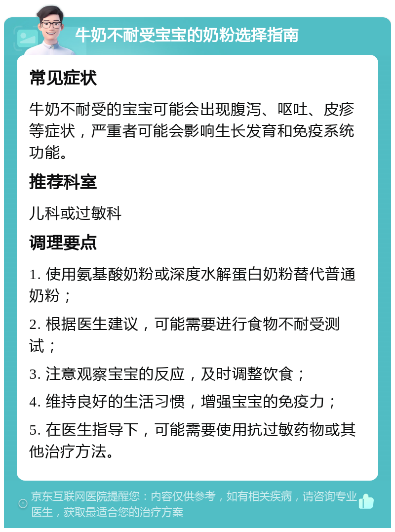 牛奶不耐受宝宝的奶粉选择指南 常见症状 牛奶不耐受的宝宝可能会出现腹泻、呕吐、皮疹等症状，严重者可能会影响生长发育和免疫系统功能。 推荐科室 儿科或过敏科 调理要点 1. 使用氨基酸奶粉或深度水解蛋白奶粉替代普通奶粉； 2. 根据医生建议，可能需要进行食物不耐受测试； 3. 注意观察宝宝的反应，及时调整饮食； 4. 维持良好的生活习惯，增强宝宝的免疫力； 5. 在医生指导下，可能需要使用抗过敏药物或其他治疗方法。