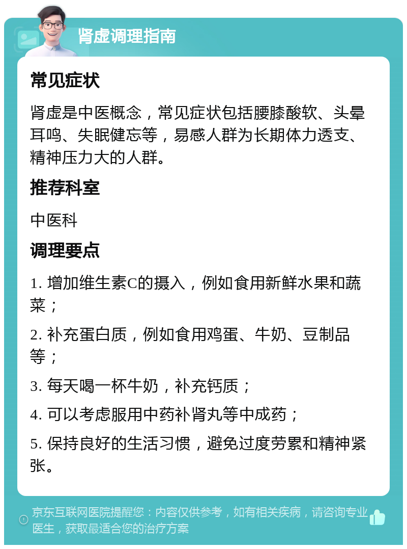 肾虚调理指南 常见症状 肾虚是中医概念，常见症状包括腰膝酸软、头晕耳鸣、失眠健忘等，易感人群为长期体力透支、精神压力大的人群。 推荐科室 中医科 调理要点 1. 增加维生素C的摄入，例如食用新鲜水果和蔬菜； 2. 补充蛋白质，例如食用鸡蛋、牛奶、豆制品等； 3. 每天喝一杯牛奶，补充钙质； 4. 可以考虑服用中药补肾丸等中成药； 5. 保持良好的生活习惯，避免过度劳累和精神紧张。