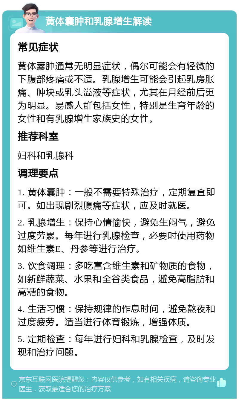 黄体囊肿和乳腺增生解读 常见症状 黄体囊肿通常无明显症状，偶尔可能会有轻微的下腹部疼痛或不适。乳腺增生可能会引起乳房胀痛、肿块或乳头溢液等症状，尤其在月经前后更为明显。易感人群包括女性，特别是生育年龄的女性和有乳腺增生家族史的女性。 推荐科室 妇科和乳腺科 调理要点 1. 黄体囊肿：一般不需要特殊治疗，定期复查即可。如出现剧烈腹痛等症状，应及时就医。 2. 乳腺增生：保持心情愉快，避免生闷气，避免过度劳累。每年进行乳腺检查，必要时使用药物如维生素E、丹参等进行治疗。 3. 饮食调理：多吃富含维生素和矿物质的食物，如新鲜蔬菜、水果和全谷类食品，避免高脂肪和高糖的食物。 4. 生活习惯：保持规律的作息时间，避免熬夜和过度疲劳。适当进行体育锻炼，增强体质。 5. 定期检查：每年进行妇科和乳腺检查，及时发现和治疗问题。