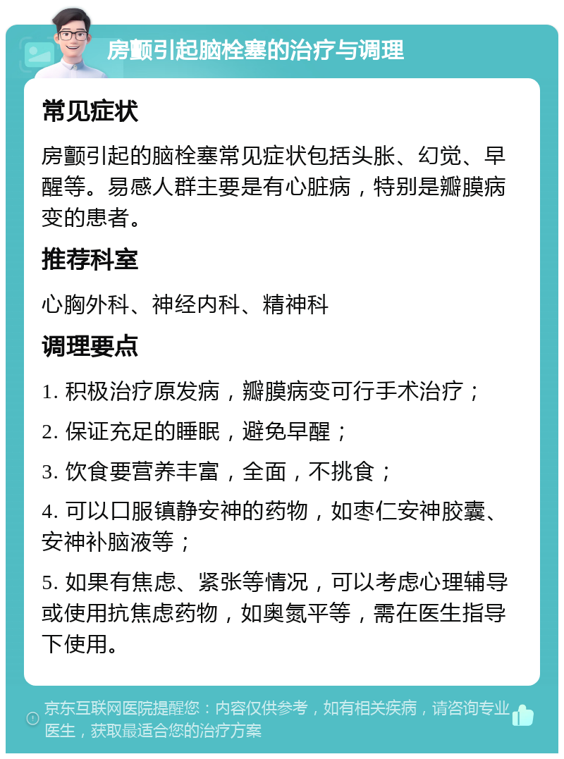 房颤引起脑栓塞的治疗与调理 常见症状 房颤引起的脑栓塞常见症状包括头胀、幻觉、早醒等。易感人群主要是有心脏病，特别是瓣膜病变的患者。 推荐科室 心胸外科、神经内科、精神科 调理要点 1. 积极治疗原发病，瓣膜病变可行手术治疗； 2. 保证充足的睡眠，避免早醒； 3. 饮食要营养丰富，全面，不挑食； 4. 可以口服镇静安神的药物，如枣仁安神胶囊、安神补脑液等； 5. 如果有焦虑、紧张等情况，可以考虑心理辅导或使用抗焦虑药物，如奥氮平等，需在医生指导下使用。