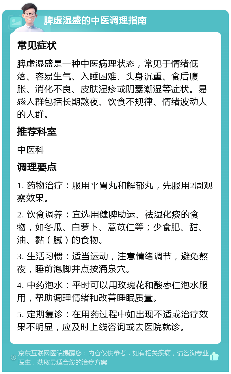 脾虚湿盛的中医调理指南 常见症状 脾虚湿盛是一种中医病理状态，常见于情绪低落、容易生气、入睡困难、头身沉重、食后腹胀、消化不良、皮肤湿疹或阴囊潮湿等症状。易感人群包括长期熬夜、饮食不规律、情绪波动大的人群。 推荐科室 中医科 调理要点 1. 药物治疗：服用平胃丸和解郁丸，先服用2周观察效果。 2. 饮食调养：宜选用健脾助运、祛湿化痰的食物，如冬瓜、白萝卜、薏苡仁等；少食肥、甜、油、黏（腻）的食物。 3. 生活习惯：适当运动，注意情绪调节，避免熬夜，睡前泡脚并点按涌泉穴。 4. 中药泡水：平时可以用玫瑰花和酸枣仁泡水服用，帮助调理情绪和改善睡眠质量。 5. 定期复诊：在用药过程中如出现不适或治疗效果不明显，应及时上线咨询或去医院就诊。