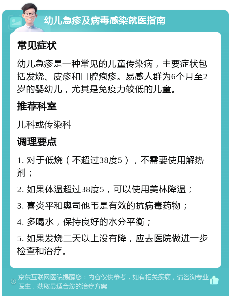 幼儿急疹及病毒感染就医指南 常见症状 幼儿急疹是一种常见的儿童传染病，主要症状包括发烧、皮疹和口腔疱疹。易感人群为6个月至2岁的婴幼儿，尤其是免疫力较低的儿童。 推荐科室 儿科或传染科 调理要点 1. 对于低烧（不超过38度5），不需要使用解热剂； 2. 如果体温超过38度5，可以使用美林降温； 3. 喜炎平和奥司他韦是有效的抗病毒药物； 4. 多喝水，保持良好的水分平衡； 5. 如果发烧三天以上没有降，应去医院做进一步检查和治疗。