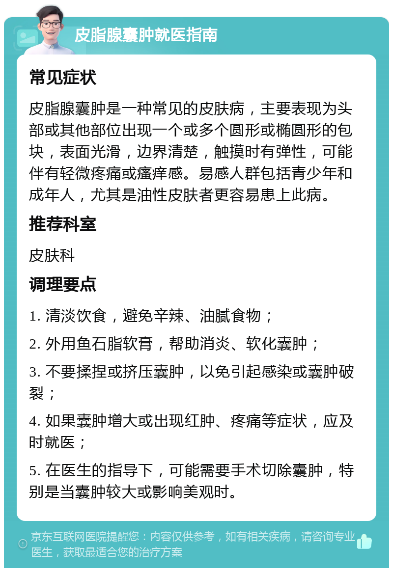 皮脂腺囊肿就医指南 常见症状 皮脂腺囊肿是一种常见的皮肤病，主要表现为头部或其他部位出现一个或多个圆形或椭圆形的包块，表面光滑，边界清楚，触摸时有弹性，可能伴有轻微疼痛或瘙痒感。易感人群包括青少年和成年人，尤其是油性皮肤者更容易患上此病。 推荐科室 皮肤科 调理要点 1. 清淡饮食，避免辛辣、油腻食物； 2. 外用鱼石脂软膏，帮助消炎、软化囊肿； 3. 不要揉捏或挤压囊肿，以免引起感染或囊肿破裂； 4. 如果囊肿增大或出现红肿、疼痛等症状，应及时就医； 5. 在医生的指导下，可能需要手术切除囊肿，特别是当囊肿较大或影响美观时。