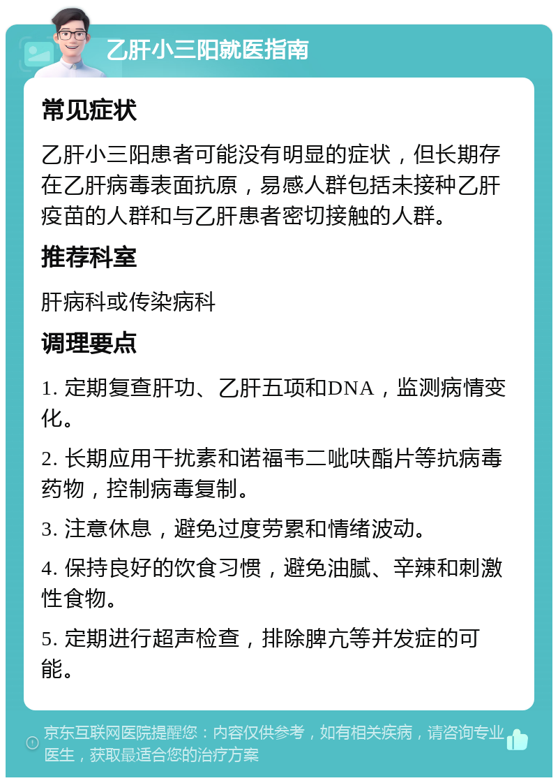 乙肝小三阳就医指南 常见症状 乙肝小三阳患者可能没有明显的症状，但长期存在乙肝病毒表面抗原，易感人群包括未接种乙肝疫苗的人群和与乙肝患者密切接触的人群。 推荐科室 肝病科或传染病科 调理要点 1. 定期复查肝功、乙肝五项和DNA，监测病情变化。 2. 长期应用干扰素和诺福韦二呲呋酯片等抗病毒药物，控制病毒复制。 3. 注意休息，避免过度劳累和情绪波动。 4. 保持良好的饮食习惯，避免油腻、辛辣和刺激性食物。 5. 定期进行超声检查，排除脾亢等并发症的可能。