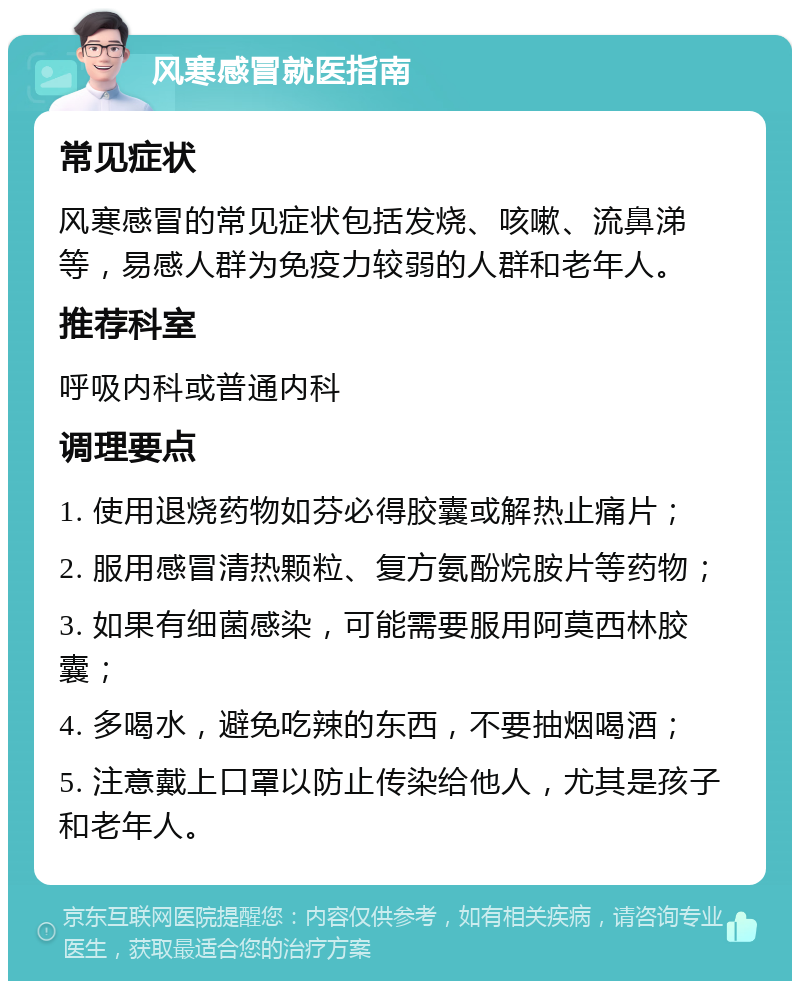 风寒感冒就医指南 常见症状 风寒感冒的常见症状包括发烧、咳嗽、流鼻涕等，易感人群为免疫力较弱的人群和老年人。 推荐科室 呼吸内科或普通内科 调理要点 1. 使用退烧药物如芬必得胶囊或解热止痛片； 2. 服用感冒清热颗粒、复方氨酚烷胺片等药物； 3. 如果有细菌感染，可能需要服用阿莫西林胶囊； 4. 多喝水，避免吃辣的东西，不要抽烟喝酒； 5. 注意戴上口罩以防止传染给他人，尤其是孩子和老年人。