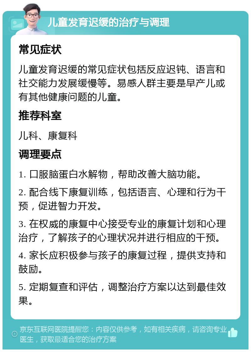 儿童发育迟缓的治疗与调理 常见症状 儿童发育迟缓的常见症状包括反应迟钝、语言和社交能力发展缓慢等。易感人群主要是早产儿或有其他健康问题的儿童。 推荐科室 儿科、康复科 调理要点 1. 口服脑蛋白水解物，帮助改善大脑功能。 2. 配合线下康复训练，包括语言、心理和行为干预，促进智力开发。 3. 在权威的康复中心接受专业的康复计划和心理治疗，了解孩子的心理状况并进行相应的干预。 4. 家长应积极参与孩子的康复过程，提供支持和鼓励。 5. 定期复查和评估，调整治疗方案以达到最佳效果。