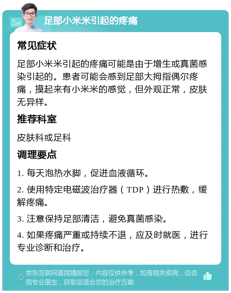 足部小米米引起的疼痛 常见症状 足部小米米引起的疼痛可能是由于增生或真菌感染引起的。患者可能会感到足部大拇指偶尔疼痛，摸起来有小米米的感觉，但外观正常，皮肤无异样。 推荐科室 皮肤科或足科 调理要点 1. 每天泡热水脚，促进血液循环。 2. 使用特定电磁波治疗器（TDP）进行热敷，缓解疼痛。 3. 注意保持足部清洁，避免真菌感染。 4. 如果疼痛严重或持续不退，应及时就医，进行专业诊断和治疗。