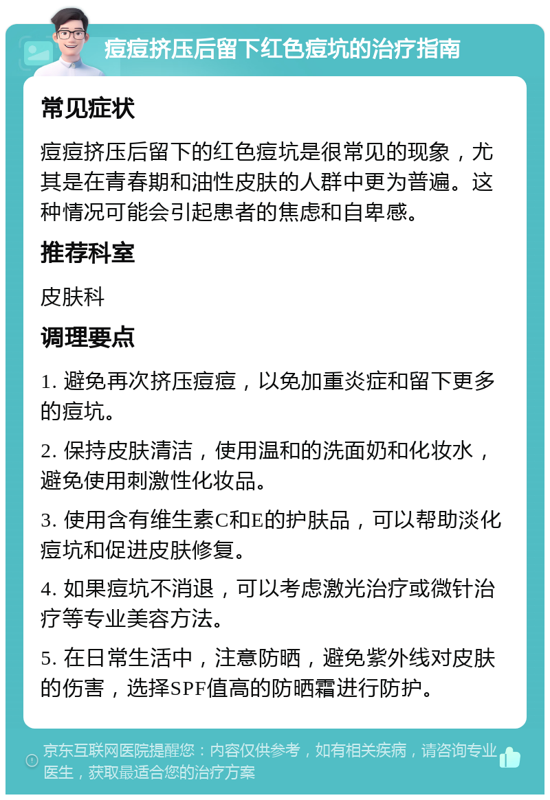 痘痘挤压后留下红色痘坑的治疗指南 常见症状 痘痘挤压后留下的红色痘坑是很常见的现象，尤其是在青春期和油性皮肤的人群中更为普遍。这种情况可能会引起患者的焦虑和自卑感。 推荐科室 皮肤科 调理要点 1. 避免再次挤压痘痘，以免加重炎症和留下更多的痘坑。 2. 保持皮肤清洁，使用温和的洗面奶和化妆水，避免使用刺激性化妆品。 3. 使用含有维生素C和E的护肤品，可以帮助淡化痘坑和促进皮肤修复。 4. 如果痘坑不消退，可以考虑激光治疗或微针治疗等专业美容方法。 5. 在日常生活中，注意防晒，避免紫外线对皮肤的伤害，选择SPF值高的防晒霜进行防护。