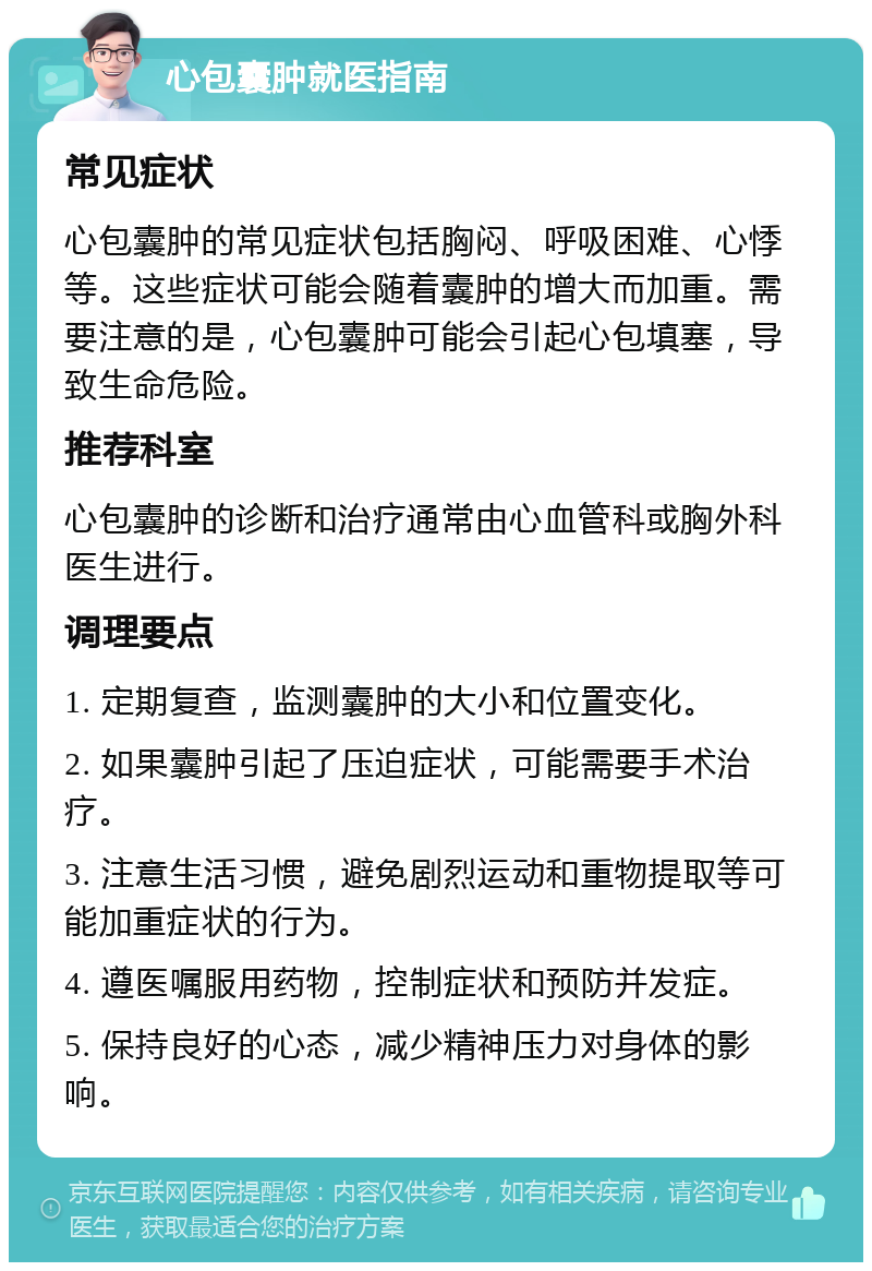 心包囊肿就医指南 常见症状 心包囊肿的常见症状包括胸闷、呼吸困难、心悸等。这些症状可能会随着囊肿的增大而加重。需要注意的是，心包囊肿可能会引起心包填塞，导致生命危险。 推荐科室 心包囊肿的诊断和治疗通常由心血管科或胸外科医生进行。 调理要点 1. 定期复查，监测囊肿的大小和位置变化。 2. 如果囊肿引起了压迫症状，可能需要手术治疗。 3. 注意生活习惯，避免剧烈运动和重物提取等可能加重症状的行为。 4. 遵医嘱服用药物，控制症状和预防并发症。 5. 保持良好的心态，减少精神压力对身体的影响。