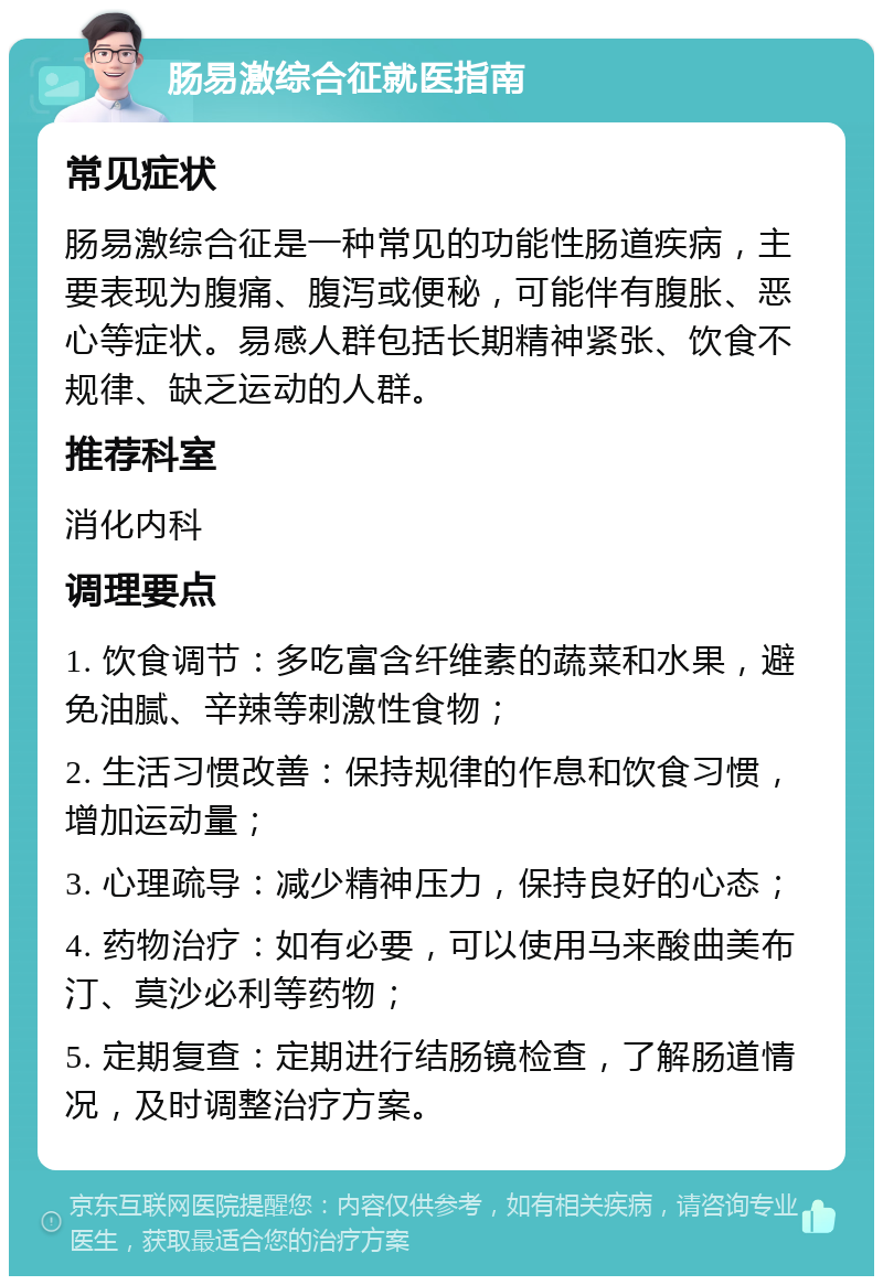 肠易激综合征就医指南 常见症状 肠易激综合征是一种常见的功能性肠道疾病，主要表现为腹痛、腹泻或便秘，可能伴有腹胀、恶心等症状。易感人群包括长期精神紧张、饮食不规律、缺乏运动的人群。 推荐科室 消化内科 调理要点 1. 饮食调节：多吃富含纤维素的蔬菜和水果，避免油腻、辛辣等刺激性食物； 2. 生活习惯改善：保持规律的作息和饮食习惯，增加运动量； 3. 心理疏导：减少精神压力，保持良好的心态； 4. 药物治疗：如有必要，可以使用马来酸曲美布汀、莫沙必利等药物； 5. 定期复查：定期进行结肠镜检查，了解肠道情况，及时调整治疗方案。