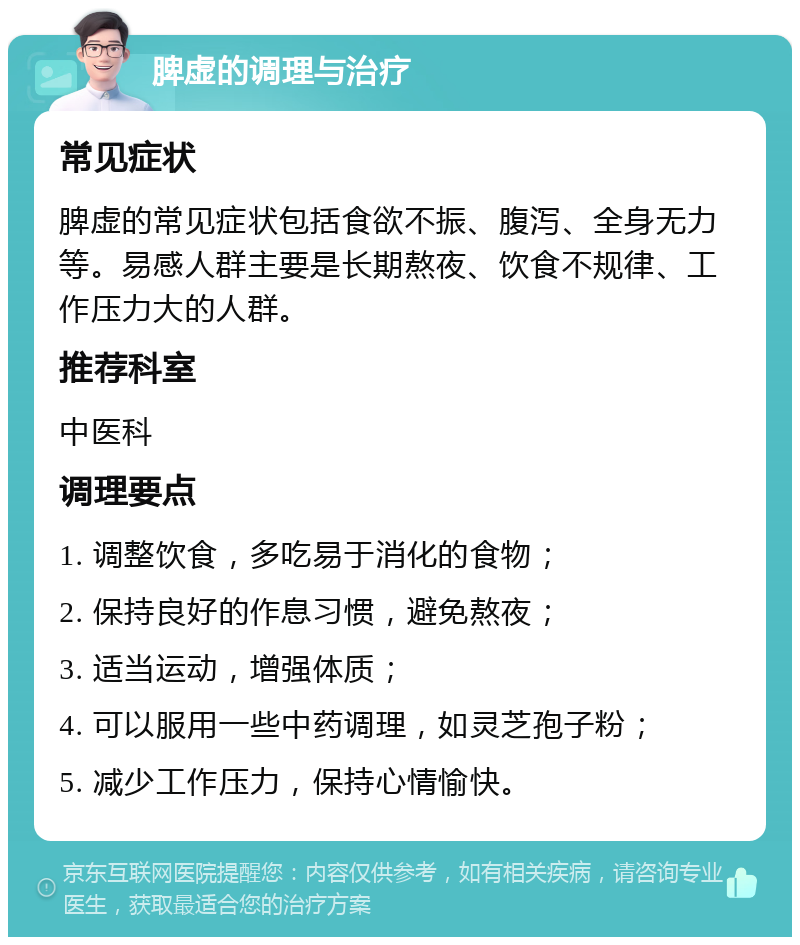 脾虚的调理与治疗 常见症状 脾虚的常见症状包括食欲不振、腹泻、全身无力等。易感人群主要是长期熬夜、饮食不规律、工作压力大的人群。 推荐科室 中医科 调理要点 1. 调整饮食，多吃易于消化的食物； 2. 保持良好的作息习惯，避免熬夜； 3. 适当运动，增强体质； 4. 可以服用一些中药调理，如灵芝孢子粉； 5. 减少工作压力，保持心情愉快。