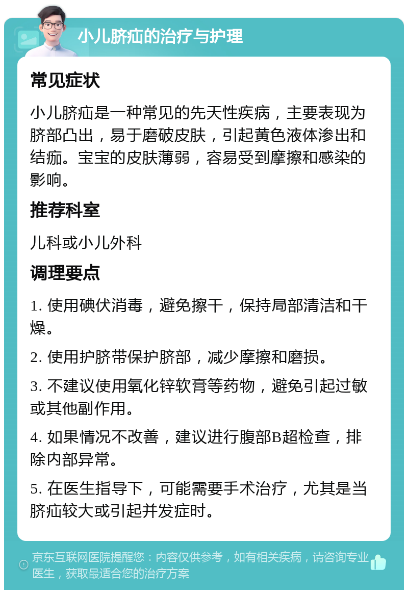 小儿脐疝的治疗与护理 常见症状 小儿脐疝是一种常见的先天性疾病，主要表现为脐部凸出，易于磨破皮肤，引起黄色液体渗出和结痂。宝宝的皮肤薄弱，容易受到摩擦和感染的影响。 推荐科室 儿科或小儿外科 调理要点 1. 使用碘伏消毒，避免擦干，保持局部清洁和干燥。 2. 使用护脐带保护脐部，减少摩擦和磨损。 3. 不建议使用氧化锌软膏等药物，避免引起过敏或其他副作用。 4. 如果情况不改善，建议进行腹部B超检查，排除内部异常。 5. 在医生指导下，可能需要手术治疗，尤其是当脐疝较大或引起并发症时。