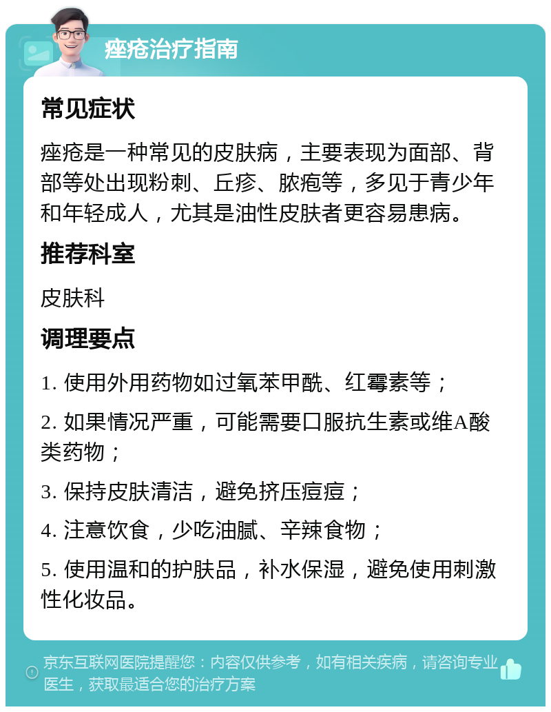 痤疮治疗指南 常见症状 痤疮是一种常见的皮肤病，主要表现为面部、背部等处出现粉刺、丘疹、脓疱等，多见于青少年和年轻成人，尤其是油性皮肤者更容易患病。 推荐科室 皮肤科 调理要点 1. 使用外用药物如过氧苯甲酰、红霉素等； 2. 如果情况严重，可能需要口服抗生素或维A酸类药物； 3. 保持皮肤清洁，避免挤压痘痘； 4. 注意饮食，少吃油腻、辛辣食物； 5. 使用温和的护肤品，补水保湿，避免使用刺激性化妆品。