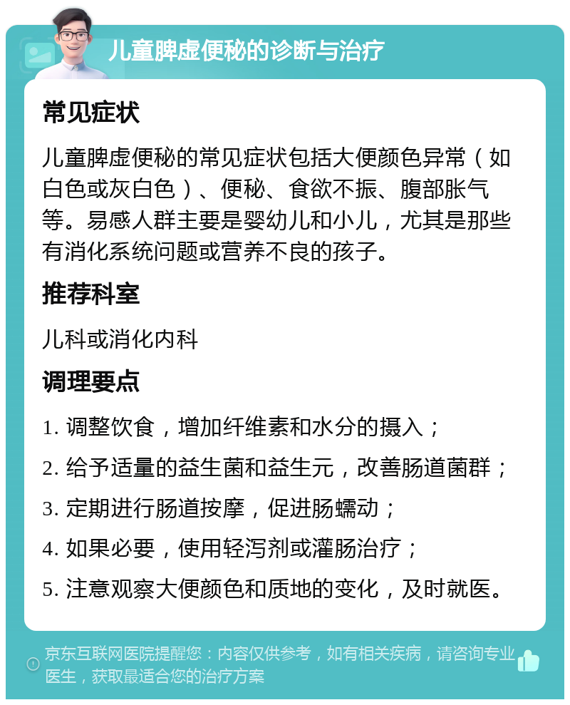 儿童脾虚便秘的诊断与治疗 常见症状 儿童脾虚便秘的常见症状包括大便颜色异常（如白色或灰白色）、便秘、食欲不振、腹部胀气等。易感人群主要是婴幼儿和小儿，尤其是那些有消化系统问题或营养不良的孩子。 推荐科室 儿科或消化内科 调理要点 1. 调整饮食，增加纤维素和水分的摄入； 2. 给予适量的益生菌和益生元，改善肠道菌群； 3. 定期进行肠道按摩，促进肠蠕动； 4. 如果必要，使用轻泻剂或灌肠治疗； 5. 注意观察大便颜色和质地的变化，及时就医。