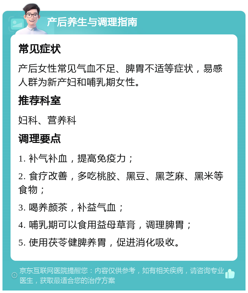 产后养生与调理指南 常见症状 产后女性常见气血不足、脾胃不适等症状，易感人群为新产妇和哺乳期女性。 推荐科室 妇科、营养科 调理要点 1. 补气补血，提高免疫力； 2. 食疗改善，多吃桃胶、黑豆、黑芝麻、黑米等食物； 3. 喝养颜茶，补益气血； 4. 哺乳期可以食用益母草膏，调理脾胃； 5. 使用茯苓健脾养胃，促进消化吸收。