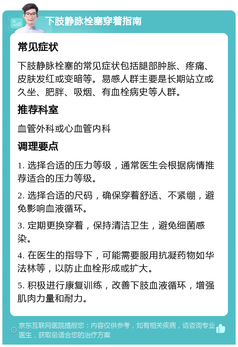 下肢静脉栓塞穿着指南 常见症状 下肢静脉栓塞的常见症状包括腿部肿胀、疼痛、皮肤发红或变暗等。易感人群主要是长期站立或久坐、肥胖、吸烟、有血栓病史等人群。 推荐科室 血管外科或心血管内科 调理要点 1. 选择合适的压力等级，通常医生会根据病情推荐适合的压力等级。 2. 选择合适的尺码，确保穿着舒适、不紧绷，避免影响血液循环。 3. 定期更换穿着，保持清洁卫生，避免细菌感染。 4. 在医生的指导下，可能需要服用抗凝药物如华法林等，以防止血栓形成或扩大。 5. 积极进行康复训练，改善下肢血液循环，增强肌肉力量和耐力。