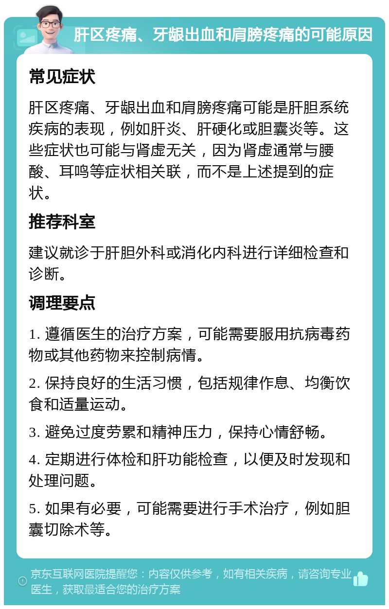 肝区疼痛、牙龈出血和肩膀疼痛的可能原因 常见症状 肝区疼痛、牙龈出血和肩膀疼痛可能是肝胆系统疾病的表现，例如肝炎、肝硬化或胆囊炎等。这些症状也可能与肾虚无关，因为肾虚通常与腰酸、耳鸣等症状相关联，而不是上述提到的症状。 推荐科室 建议就诊于肝胆外科或消化内科进行详细检查和诊断。 调理要点 1. 遵循医生的治疗方案，可能需要服用抗病毒药物或其他药物来控制病情。 2. 保持良好的生活习惯，包括规律作息、均衡饮食和适量运动。 3. 避免过度劳累和精神压力，保持心情舒畅。 4. 定期进行体检和肝功能检查，以便及时发现和处理问题。 5. 如果有必要，可能需要进行手术治疗，例如胆囊切除术等。