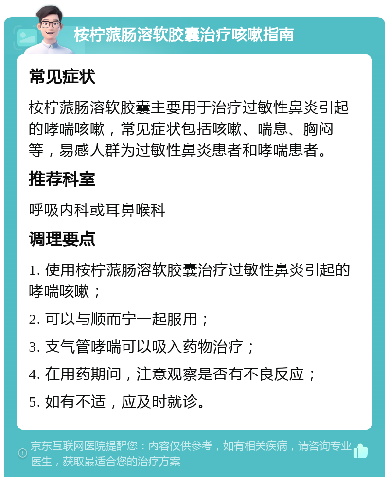 桉柠蒎肠溶软胶囊治疗咳嗽指南 常见症状 桉柠蒎肠溶软胶囊主要用于治疗过敏性鼻炎引起的哮喘咳嗽，常见症状包括咳嗽、喘息、胸闷等，易感人群为过敏性鼻炎患者和哮喘患者。 推荐科室 呼吸内科或耳鼻喉科 调理要点 1. 使用桉柠蒎肠溶软胶囊治疗过敏性鼻炎引起的哮喘咳嗽； 2. 可以与顺而宁一起服用； 3. 支气管哮喘可以吸入药物治疗； 4. 在用药期间，注意观察是否有不良反应； 5. 如有不适，应及时就诊。