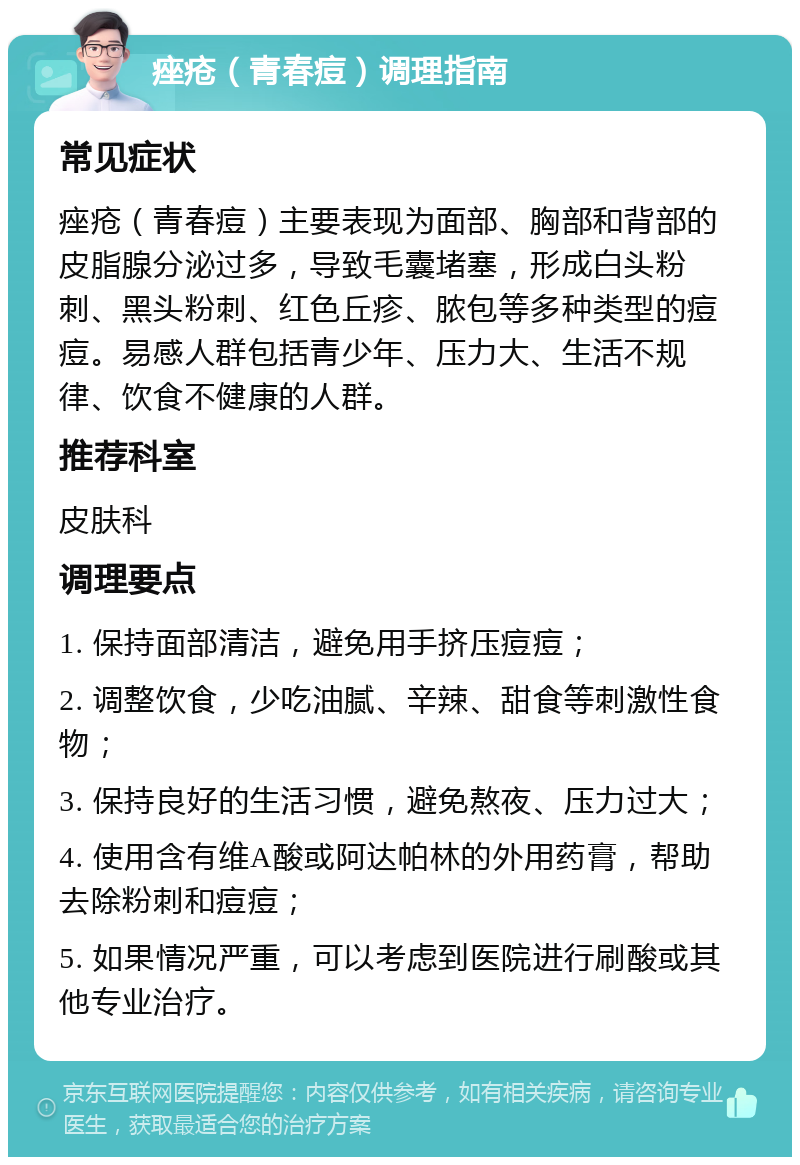 痤疮（青春痘）调理指南 常见症状 痤疮（青春痘）主要表现为面部、胸部和背部的皮脂腺分泌过多，导致毛囊堵塞，形成白头粉刺、黑头粉刺、红色丘疹、脓包等多种类型的痘痘。易感人群包括青少年、压力大、生活不规律、饮食不健康的人群。 推荐科室 皮肤科 调理要点 1. 保持面部清洁，避免用手挤压痘痘； 2. 调整饮食，少吃油腻、辛辣、甜食等刺激性食物； 3. 保持良好的生活习惯，避免熬夜、压力过大； 4. 使用含有维A酸或阿达帕林的外用药膏，帮助去除粉刺和痘痘； 5. 如果情况严重，可以考虑到医院进行刷酸或其他专业治疗。