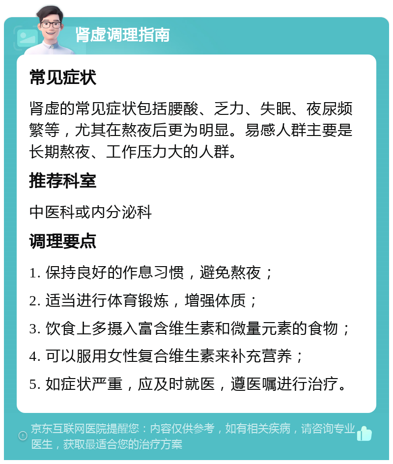 肾虚调理指南 常见症状 肾虚的常见症状包括腰酸、乏力、失眠、夜尿频繁等，尤其在熬夜后更为明显。易感人群主要是长期熬夜、工作压力大的人群。 推荐科室 中医科或内分泌科 调理要点 1. 保持良好的作息习惯，避免熬夜； 2. 适当进行体育锻炼，增强体质； 3. 饮食上多摄入富含维生素和微量元素的食物； 4. 可以服用女性复合维生素来补充营养； 5. 如症状严重，应及时就医，遵医嘱进行治疗。