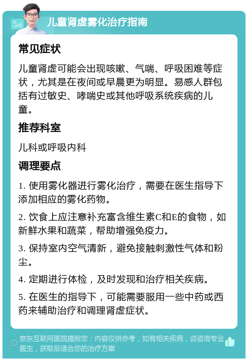 儿童肾虚雾化治疗指南 常见症状 儿童肾虚可能会出现咳嗽、气喘、呼吸困难等症状，尤其是在夜间或早晨更为明显。易感人群包括有过敏史、哮喘史或其他呼吸系统疾病的儿童。 推荐科室 儿科或呼吸内科 调理要点 1. 使用雾化器进行雾化治疗，需要在医生指导下添加相应的雾化药物。 2. 饮食上应注意补充富含维生素C和E的食物，如新鲜水果和蔬菜，帮助增强免疫力。 3. 保持室内空气清新，避免接触刺激性气体和粉尘。 4. 定期进行体检，及时发现和治疗相关疾病。 5. 在医生的指导下，可能需要服用一些中药或西药来辅助治疗和调理肾虚症状。