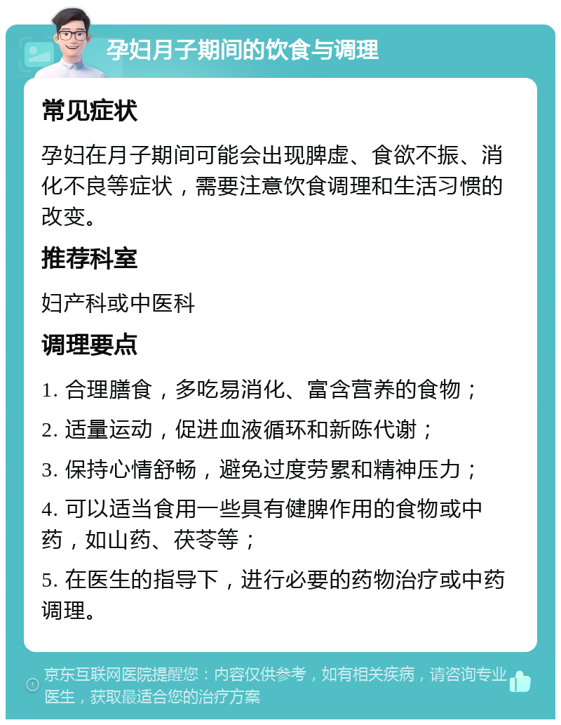 孕妇月子期间的饮食与调理 常见症状 孕妇在月子期间可能会出现脾虚、食欲不振、消化不良等症状，需要注意饮食调理和生活习惯的改变。 推荐科室 妇产科或中医科 调理要点 1. 合理膳食，多吃易消化、富含营养的食物； 2. 适量运动，促进血液循环和新陈代谢； 3. 保持心情舒畅，避免过度劳累和精神压力； 4. 可以适当食用一些具有健脾作用的食物或中药，如山药、茯苓等； 5. 在医生的指导下，进行必要的药物治疗或中药调理。