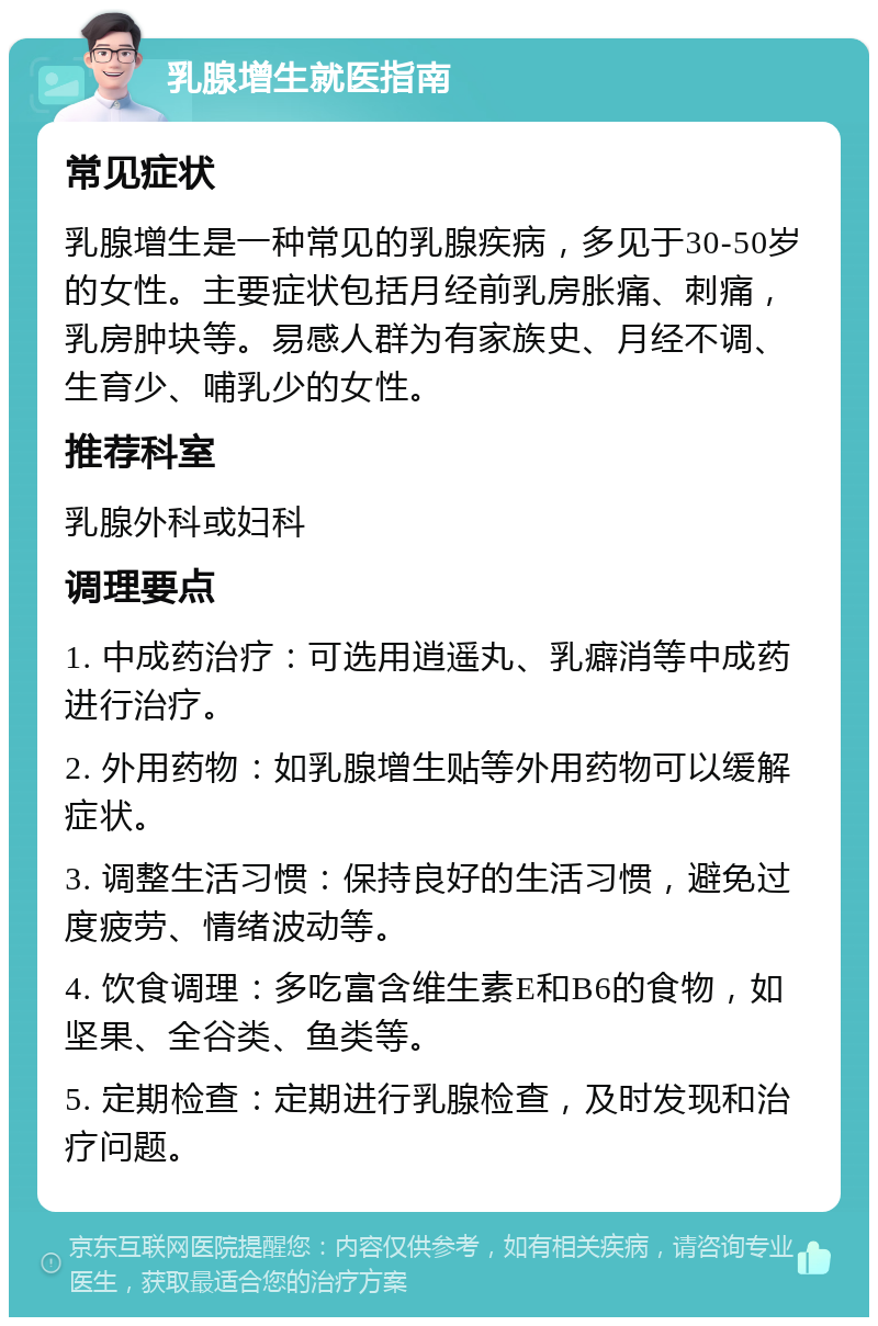 乳腺增生就医指南 常见症状 乳腺增生是一种常见的乳腺疾病，多见于30-50岁的女性。主要症状包括月经前乳房胀痛、刺痛，乳房肿块等。易感人群为有家族史、月经不调、生育少、哺乳少的女性。 推荐科室 乳腺外科或妇科 调理要点 1. 中成药治疗：可选用逍遥丸、乳癖消等中成药进行治疗。 2. 外用药物：如乳腺增生贴等外用药物可以缓解症状。 3. 调整生活习惯：保持良好的生活习惯，避免过度疲劳、情绪波动等。 4. 饮食调理：多吃富含维生素E和B6的食物，如坚果、全谷类、鱼类等。 5. 定期检查：定期进行乳腺检查，及时发现和治疗问题。