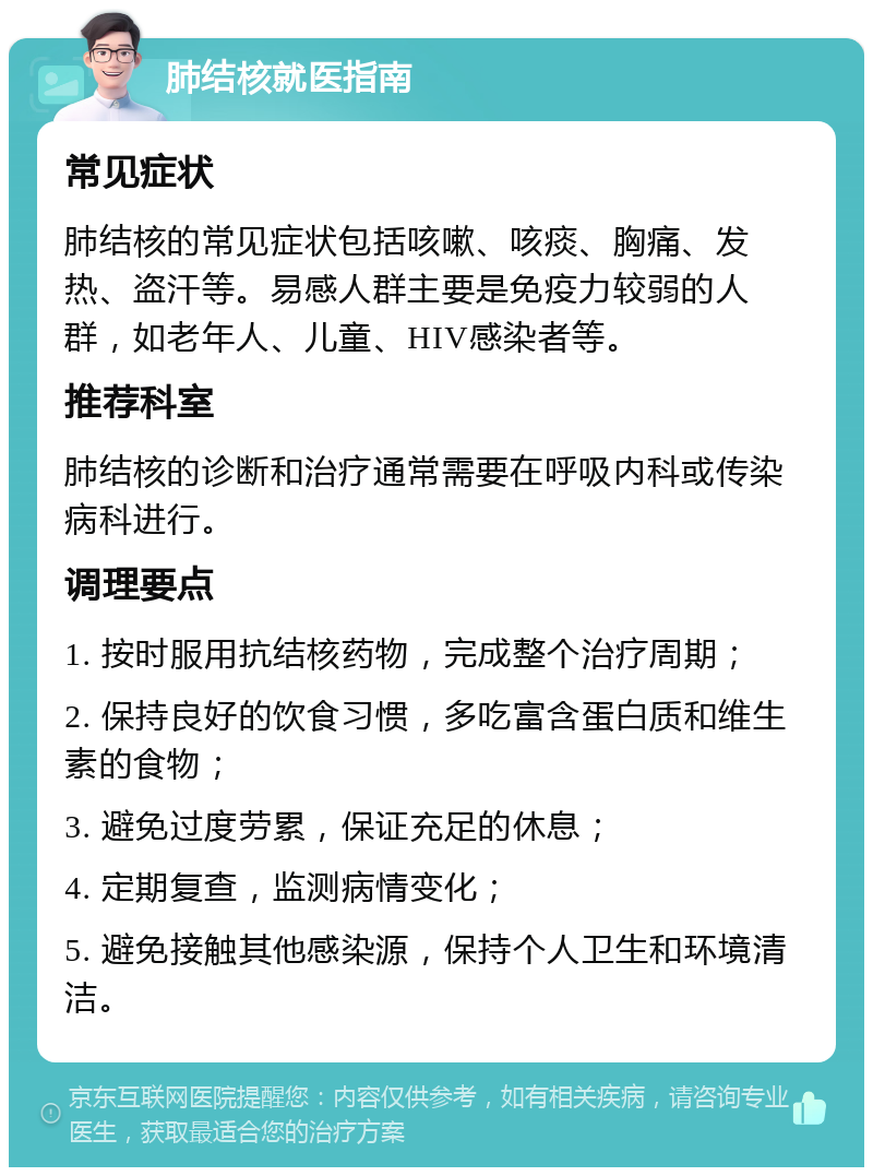 肺结核就医指南 常见症状 肺结核的常见症状包括咳嗽、咳痰、胸痛、发热、盗汗等。易感人群主要是免疫力较弱的人群，如老年人、儿童、HIV感染者等。 推荐科室 肺结核的诊断和治疗通常需要在呼吸内科或传染病科进行。 调理要点 1. 按时服用抗结核药物，完成整个治疗周期； 2. 保持良好的饮食习惯，多吃富含蛋白质和维生素的食物； 3. 避免过度劳累，保证充足的休息； 4. 定期复查，监测病情变化； 5. 避免接触其他感染源，保持个人卫生和环境清洁。