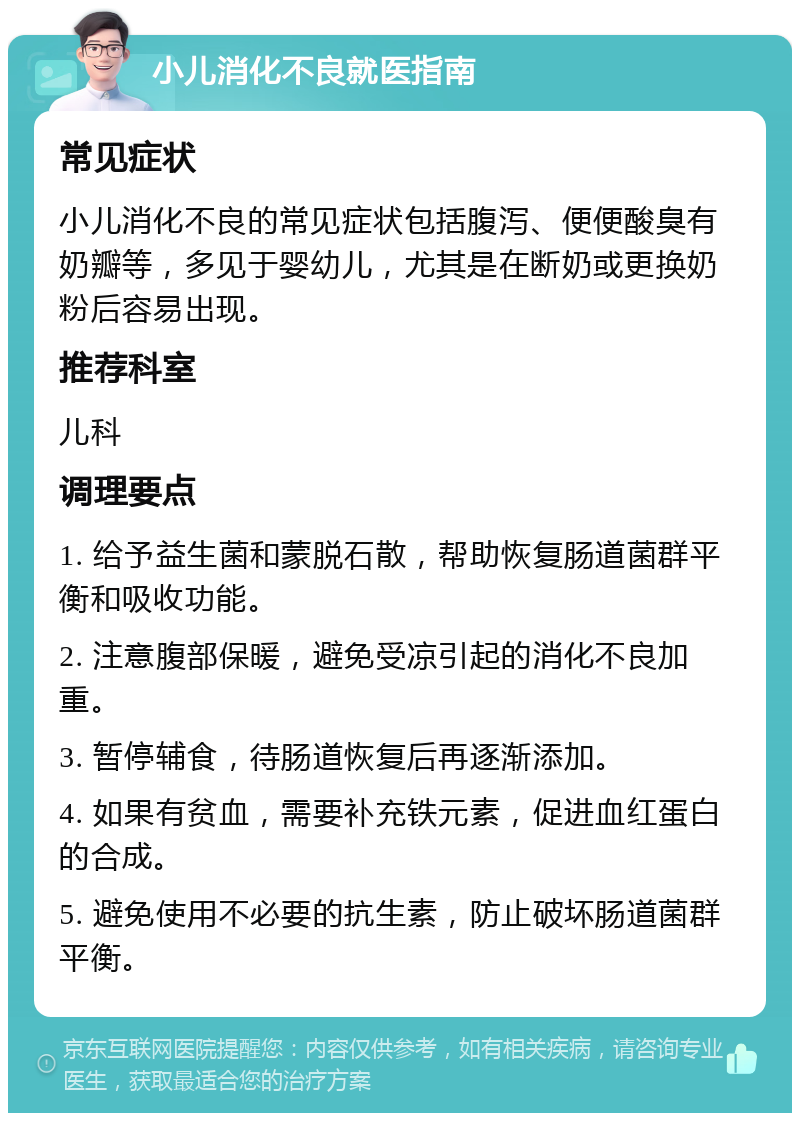 小儿消化不良就医指南 常见症状 小儿消化不良的常见症状包括腹泻、便便酸臭有奶瓣等，多见于婴幼儿，尤其是在断奶或更换奶粉后容易出现。 推荐科室 儿科 调理要点 1. 给予益生菌和蒙脱石散，帮助恢复肠道菌群平衡和吸收功能。 2. 注意腹部保暖，避免受凉引起的消化不良加重。 3. 暂停辅食，待肠道恢复后再逐渐添加。 4. 如果有贫血，需要补充铁元素，促进血红蛋白的合成。 5. 避免使用不必要的抗生素，防止破坏肠道菌群平衡。