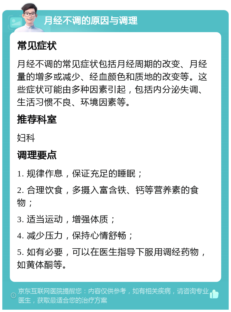 月经不调的原因与调理 常见症状 月经不调的常见症状包括月经周期的改变、月经量的增多或减少、经血颜色和质地的改变等。这些症状可能由多种因素引起，包括内分泌失调、生活习惯不良、环境因素等。 推荐科室 妇科 调理要点 1. 规律作息，保证充足的睡眠； 2. 合理饮食，多摄入富含铁、钙等营养素的食物； 3. 适当运动，增强体质； 4. 减少压力，保持心情舒畅； 5. 如有必要，可以在医生指导下服用调经药物，如黄体酮等。