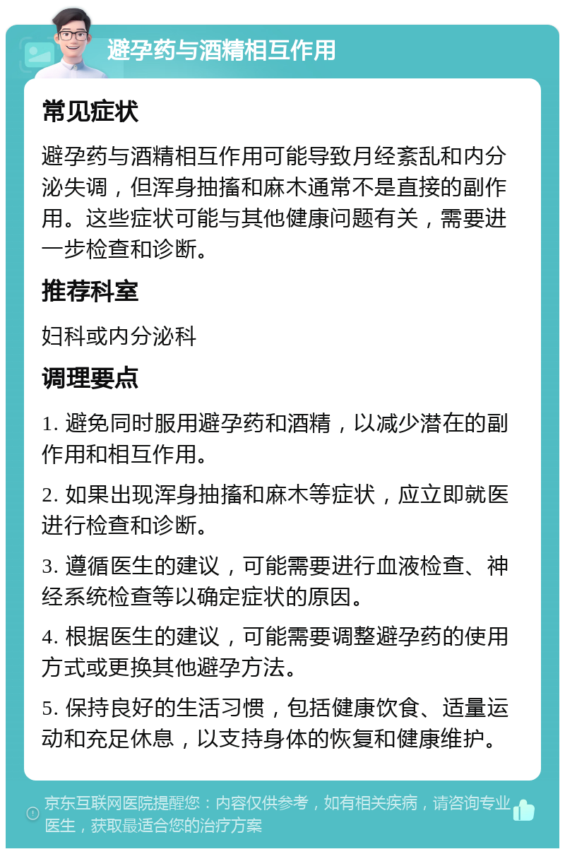 避孕药与酒精相互作用 常见症状 避孕药与酒精相互作用可能导致月经紊乱和内分泌失调，但浑身抽搐和麻木通常不是直接的副作用。这些症状可能与其他健康问题有关，需要进一步检查和诊断。 推荐科室 妇科或内分泌科 调理要点 1. 避免同时服用避孕药和酒精，以减少潜在的副作用和相互作用。 2. 如果出现浑身抽搐和麻木等症状，应立即就医进行检查和诊断。 3. 遵循医生的建议，可能需要进行血液检查、神经系统检查等以确定症状的原因。 4. 根据医生的建议，可能需要调整避孕药的使用方式或更换其他避孕方法。 5. 保持良好的生活习惯，包括健康饮食、适量运动和充足休息，以支持身体的恢复和健康维护。