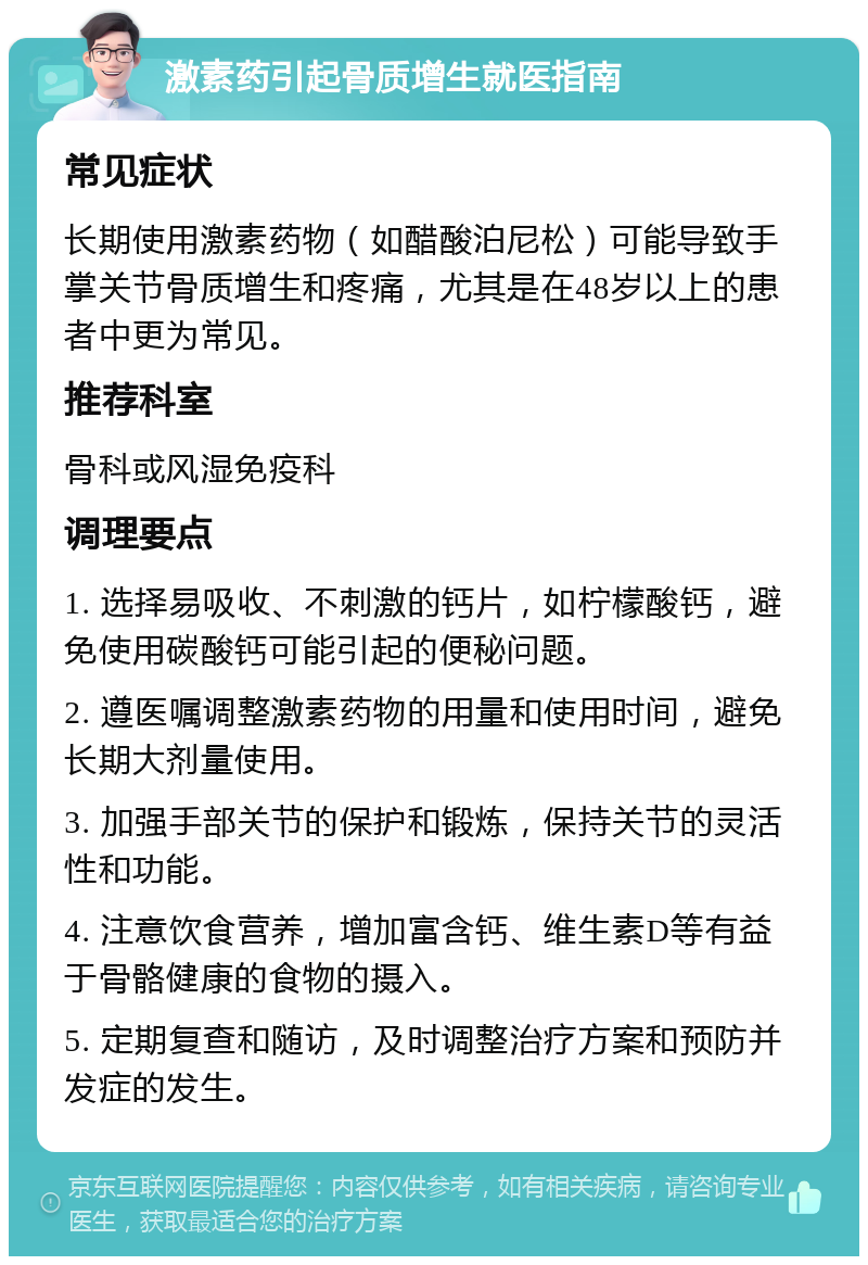 激素药引起骨质增生就医指南 常见症状 长期使用激素药物（如醋酸泊尼松）可能导致手掌关节骨质增生和疼痛，尤其是在48岁以上的患者中更为常见。 推荐科室 骨科或风湿免疫科 调理要点 1. 选择易吸收、不刺激的钙片，如柠檬酸钙，避免使用碳酸钙可能引起的便秘问题。 2. 遵医嘱调整激素药物的用量和使用时间，避免长期大剂量使用。 3. 加强手部关节的保护和锻炼，保持关节的灵活性和功能。 4. 注意饮食营养，增加富含钙、维生素D等有益于骨骼健康的食物的摄入。 5. 定期复查和随访，及时调整治疗方案和预防并发症的发生。