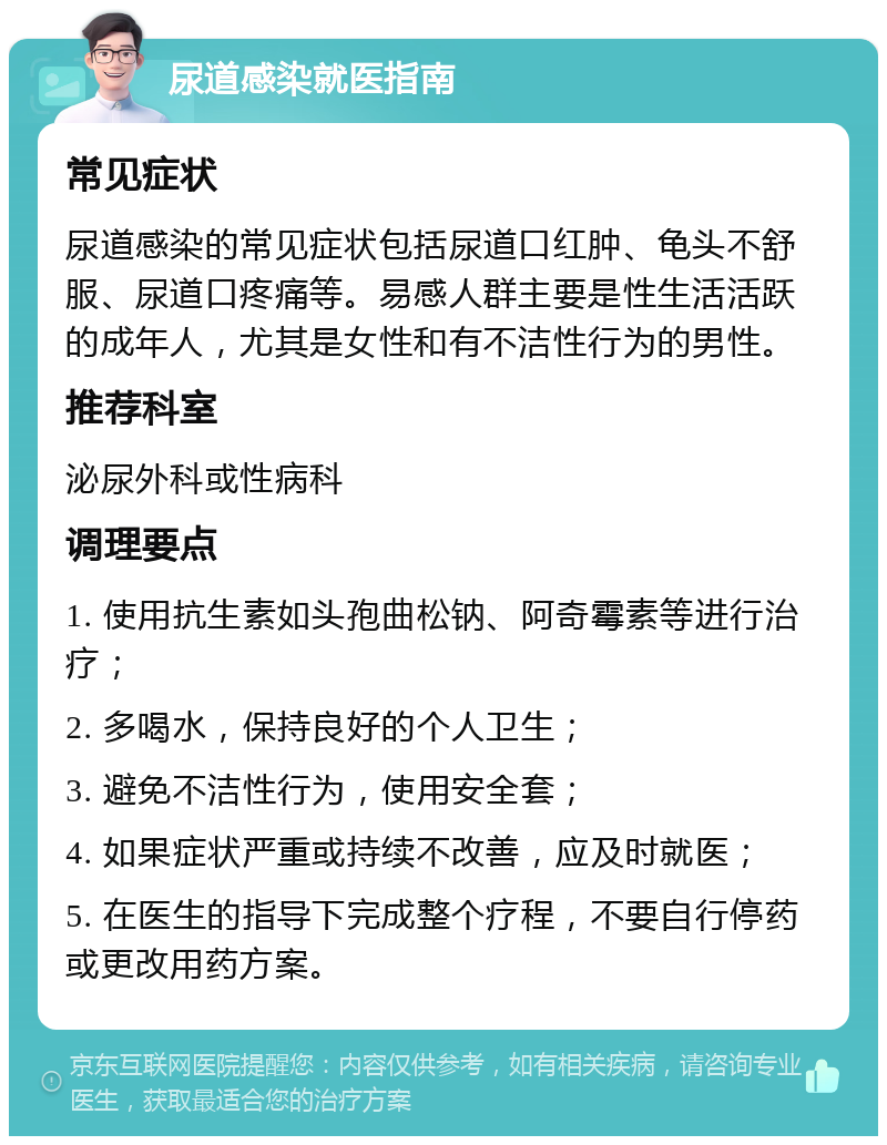 尿道感染就医指南 常见症状 尿道感染的常见症状包括尿道口红肿、龟头不舒服、尿道口疼痛等。易感人群主要是性生活活跃的成年人，尤其是女性和有不洁性行为的男性。 推荐科室 泌尿外科或性病科 调理要点 1. 使用抗生素如头孢曲松钠、阿奇霉素等进行治疗； 2. 多喝水，保持良好的个人卫生； 3. 避免不洁性行为，使用安全套； 4. 如果症状严重或持续不改善，应及时就医； 5. 在医生的指导下完成整个疗程，不要自行停药或更改用药方案。