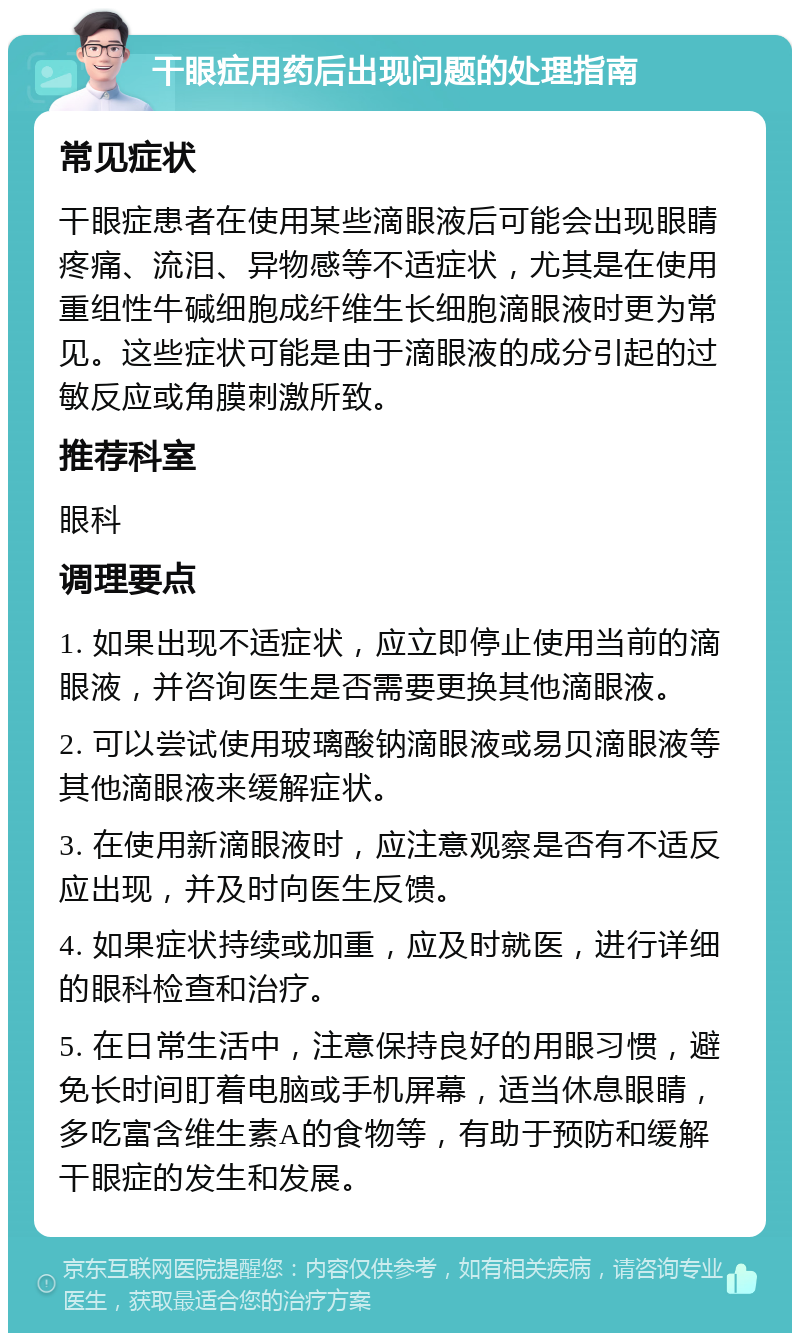 干眼症用药后出现问题的处理指南 常见症状 干眼症患者在使用某些滴眼液后可能会出现眼睛疼痛、流泪、异物感等不适症状，尤其是在使用重组性牛碱细胞成纤维生长细胞滴眼液时更为常见。这些症状可能是由于滴眼液的成分引起的过敏反应或角膜刺激所致。 推荐科室 眼科 调理要点 1. 如果出现不适症状，应立即停止使用当前的滴眼液，并咨询医生是否需要更换其他滴眼液。 2. 可以尝试使用玻璃酸钠滴眼液或易贝滴眼液等其他滴眼液来缓解症状。 3. 在使用新滴眼液时，应注意观察是否有不适反应出现，并及时向医生反馈。 4. 如果症状持续或加重，应及时就医，进行详细的眼科检查和治疗。 5. 在日常生活中，注意保持良好的用眼习惯，避免长时间盯着电脑或手机屏幕，适当休息眼睛，多吃富含维生素A的食物等，有助于预防和缓解干眼症的发生和发展。