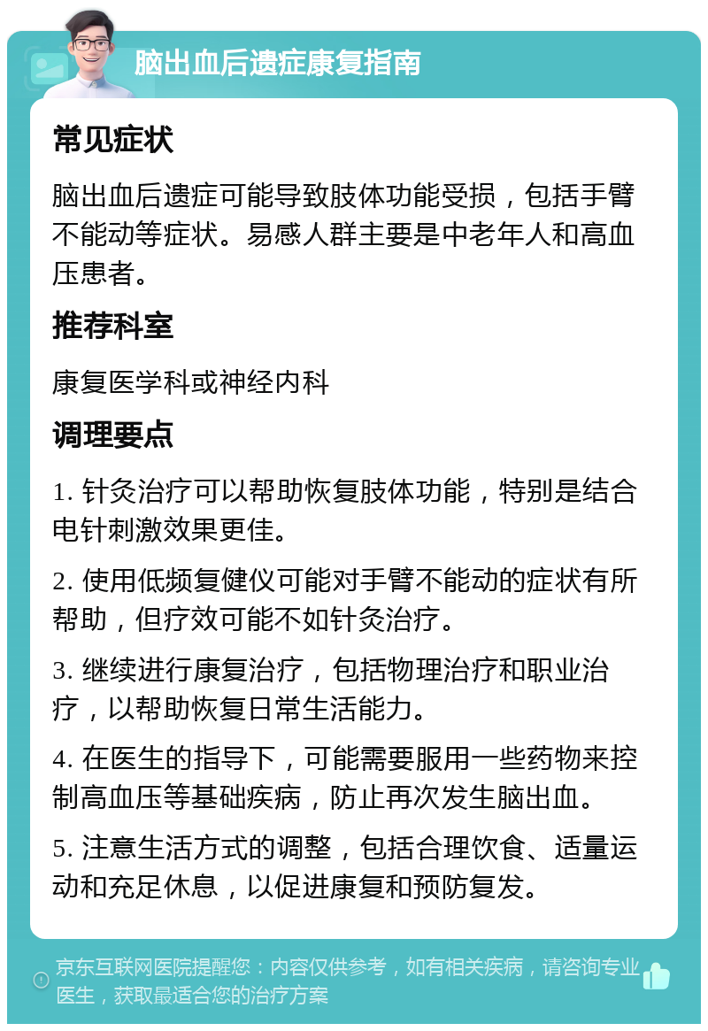 脑出血后遗症康复指南 常见症状 脑出血后遗症可能导致肢体功能受损，包括手臂不能动等症状。易感人群主要是中老年人和高血压患者。 推荐科室 康复医学科或神经内科 调理要点 1. 针灸治疗可以帮助恢复肢体功能，特别是结合电针刺激效果更佳。 2. 使用低频复健仪可能对手臂不能动的症状有所帮助，但疗效可能不如针灸治疗。 3. 继续进行康复治疗，包括物理治疗和职业治疗，以帮助恢复日常生活能力。 4. 在医生的指导下，可能需要服用一些药物来控制高血压等基础疾病，防止再次发生脑出血。 5. 注意生活方式的调整，包括合理饮食、适量运动和充足休息，以促进康复和预防复发。