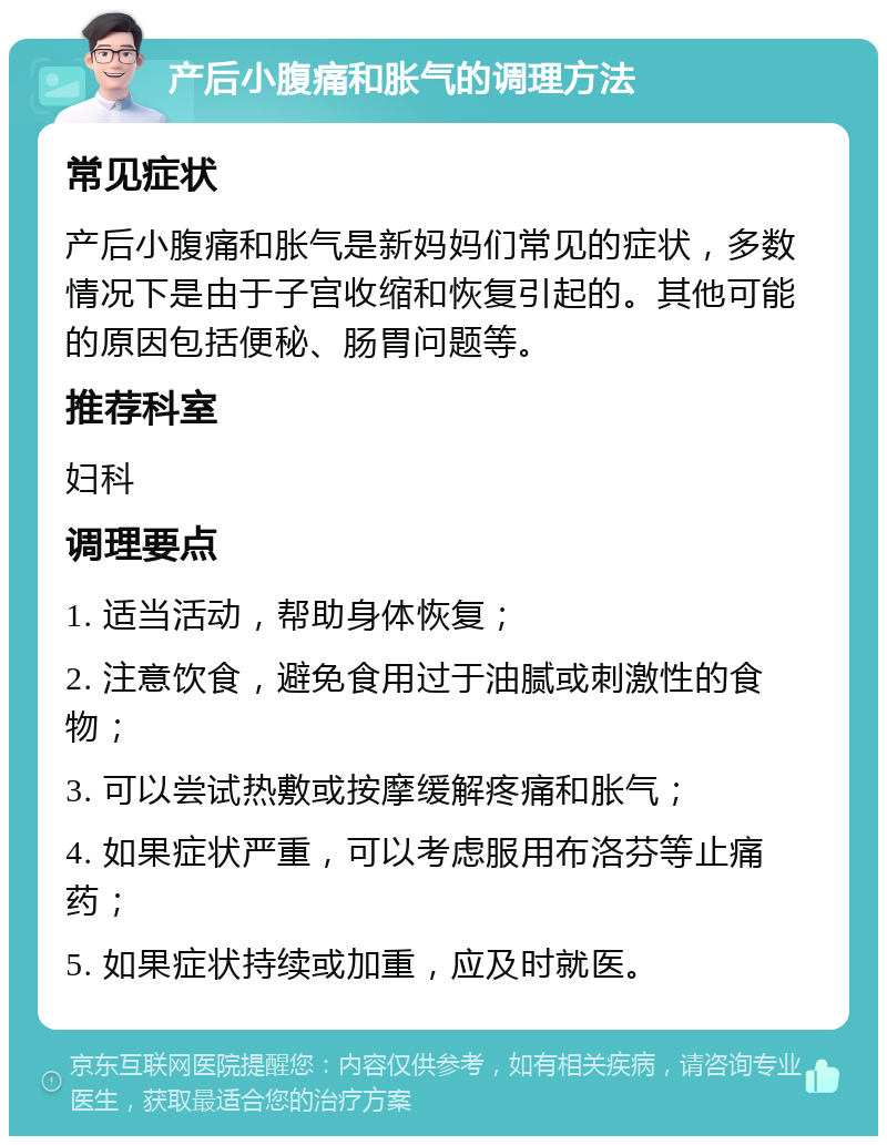 产后小腹痛和胀气的调理方法 常见症状 产后小腹痛和胀气是新妈妈们常见的症状，多数情况下是由于子宫收缩和恢复引起的。其他可能的原因包括便秘、肠胃问题等。 推荐科室 妇科 调理要点 1. 适当活动，帮助身体恢复； 2. 注意饮食，避免食用过于油腻或刺激性的食物； 3. 可以尝试热敷或按摩缓解疼痛和胀气； 4. 如果症状严重，可以考虑服用布洛芬等止痛药； 5. 如果症状持续或加重，应及时就医。