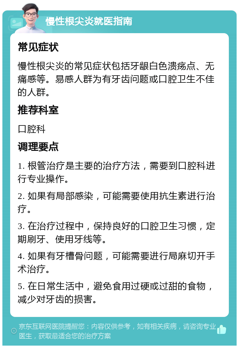 慢性根尖炎就医指南 常见症状 慢性根尖炎的常见症状包括牙龈白色溃疡点、无痛感等。易感人群为有牙齿问题或口腔卫生不佳的人群。 推荐科室 口腔科 调理要点 1. 根管治疗是主要的治疗方法，需要到口腔科进行专业操作。 2. 如果有局部感染，可能需要使用抗生素进行治疗。 3. 在治疗过程中，保持良好的口腔卫生习惯，定期刷牙、使用牙线等。 4. 如果有牙槽骨问题，可能需要进行局麻切开手术治疗。 5. 在日常生活中，避免食用过硬或过甜的食物，减少对牙齿的损害。