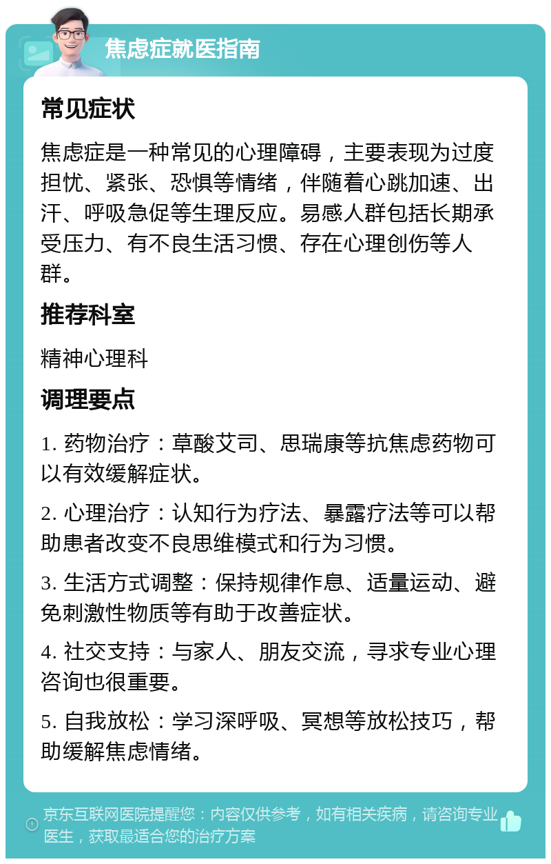 焦虑症就医指南 常见症状 焦虑症是一种常见的心理障碍，主要表现为过度担忧、紧张、恐惧等情绪，伴随着心跳加速、出汗、呼吸急促等生理反应。易感人群包括长期承受压力、有不良生活习惯、存在心理创伤等人群。 推荐科室 精神心理科 调理要点 1. 药物治疗：草酸艾司、思瑞康等抗焦虑药物可以有效缓解症状。 2. 心理治疗：认知行为疗法、暴露疗法等可以帮助患者改变不良思维模式和行为习惯。 3. 生活方式调整：保持规律作息、适量运动、避免刺激性物质等有助于改善症状。 4. 社交支持：与家人、朋友交流，寻求专业心理咨询也很重要。 5. 自我放松：学习深呼吸、冥想等放松技巧，帮助缓解焦虑情绪。