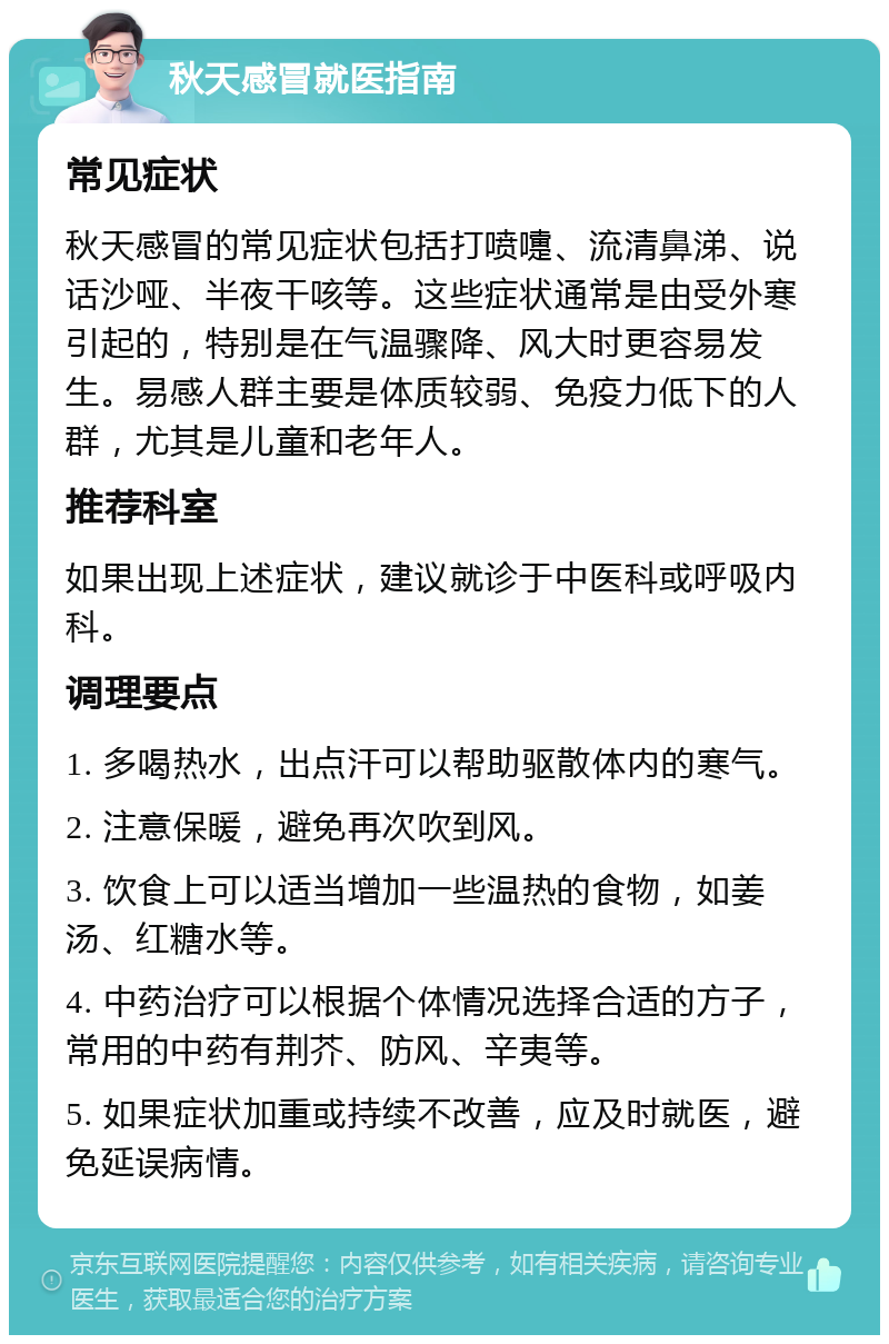 秋天感冒就医指南 常见症状 秋天感冒的常见症状包括打喷嚏、流清鼻涕、说话沙哑、半夜干咳等。这些症状通常是由受外寒引起的，特别是在气温骤降、风大时更容易发生。易感人群主要是体质较弱、免疫力低下的人群，尤其是儿童和老年人。 推荐科室 如果出现上述症状，建议就诊于中医科或呼吸内科。 调理要点 1. 多喝热水，出点汗可以帮助驱散体内的寒气。 2. 注意保暖，避免再次吹到风。 3. 饮食上可以适当增加一些温热的食物，如姜汤、红糖水等。 4. 中药治疗可以根据个体情况选择合适的方子，常用的中药有荆芥、防风、辛夷等。 5. 如果症状加重或持续不改善，应及时就医，避免延误病情。