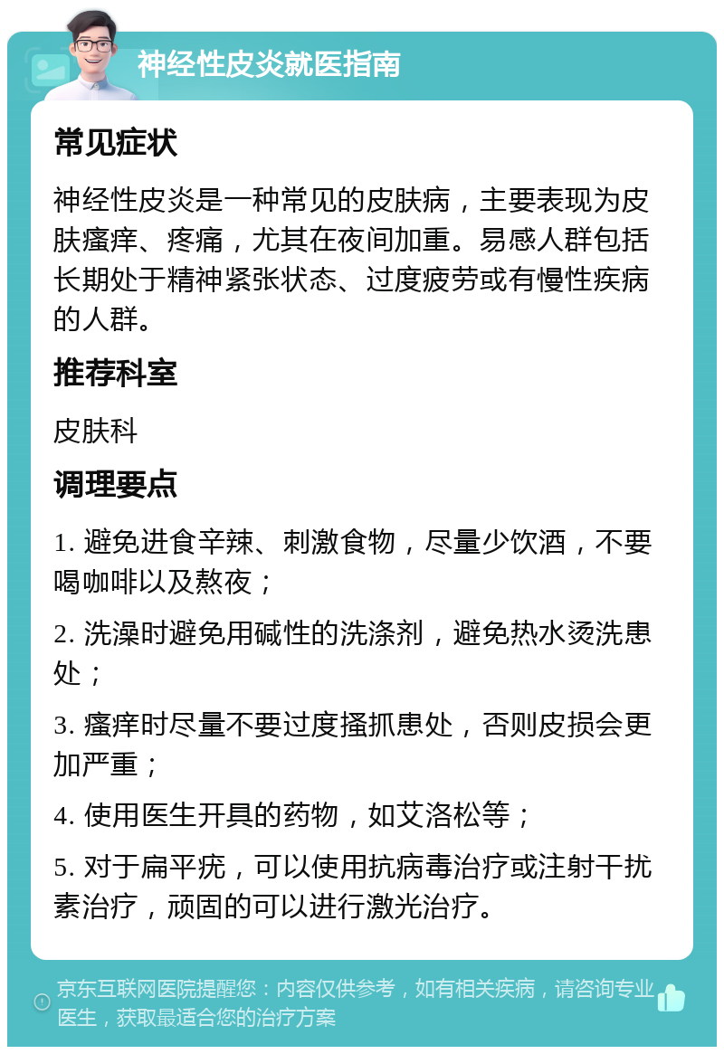 神经性皮炎就医指南 常见症状 神经性皮炎是一种常见的皮肤病，主要表现为皮肤瘙痒、疼痛，尤其在夜间加重。易感人群包括长期处于精神紧张状态、过度疲劳或有慢性疾病的人群。 推荐科室 皮肤科 调理要点 1. 避免进食辛辣、刺激食物，尽量少饮酒，不要喝咖啡以及熬夜； 2. 洗澡时避免用碱性的洗涤剂，避免热水烫洗患处； 3. 瘙痒时尽量不要过度搔抓患处，否则皮损会更加严重； 4. 使用医生开具的药物，如艾洛松等； 5. 对于扁平疣，可以使用抗病毒治疗或注射干扰素治疗，顽固的可以进行激光治疗。