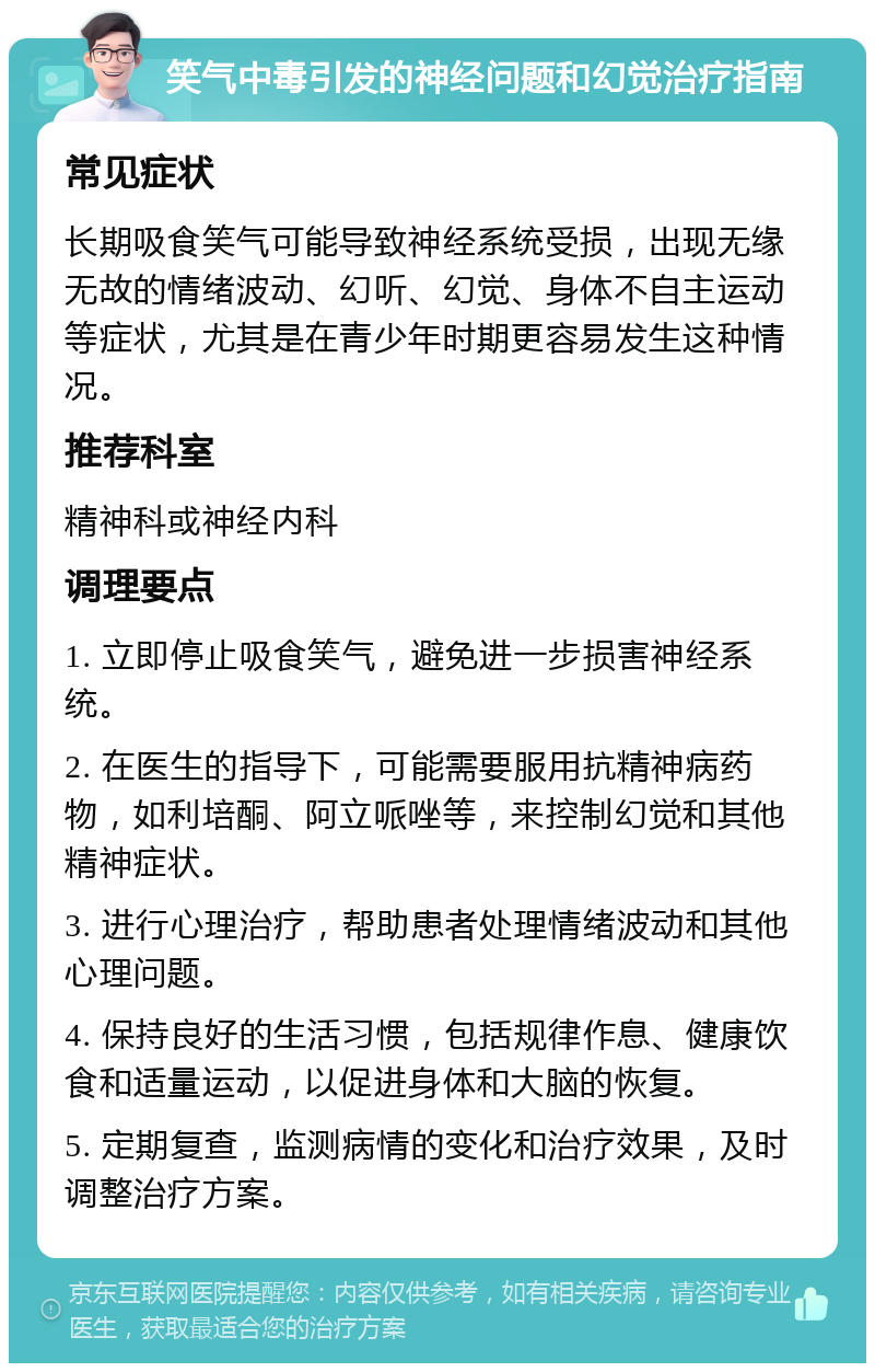 笑气中毒引发的神经问题和幻觉治疗指南 常见症状 长期吸食笑气可能导致神经系统受损，出现无缘无故的情绪波动、幻听、幻觉、身体不自主运动等症状，尤其是在青少年时期更容易发生这种情况。 推荐科室 精神科或神经内科 调理要点 1. 立即停止吸食笑气，避免进一步损害神经系统。 2. 在医生的指导下，可能需要服用抗精神病药物，如利培酮、阿立哌唑等，来控制幻觉和其他精神症状。 3. 进行心理治疗，帮助患者处理情绪波动和其他心理问题。 4. 保持良好的生活习惯，包括规律作息、健康饮食和适量运动，以促进身体和大脑的恢复。 5. 定期复查，监测病情的变化和治疗效果，及时调整治疗方案。