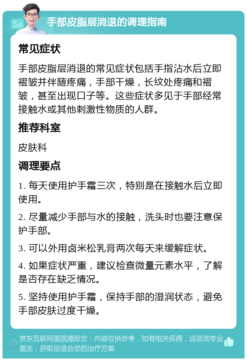 手部皮脂层消退的调理指南 常见症状 手部皮脂层消退的常见症状包括手指沾水后立即褶皱并伴随疼痛，手部干燥，长纹处疼痛和褶皱，甚至出现口子等。这些症状多见于手部经常接触水或其他刺激性物质的人群。 推荐科室 皮肤科 调理要点 1. 每天使用护手霜三次，特别是在接触水后立即使用。 2. 尽量减少手部与水的接触，洗头时也要注意保护手部。 3. 可以外用卤米松乳膏两次每天来缓解症状。 4. 如果症状严重，建议检查微量元素水平，了解是否存在缺乏情况。 5. 坚持使用护手霜，保持手部的湿润状态，避免手部皮肤过度干燥。