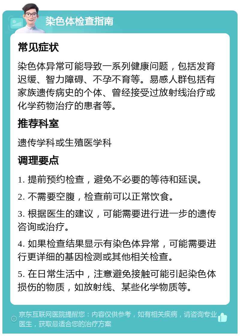 染色体检查指南 常见症状 染色体异常可能导致一系列健康问题，包括发育迟缓、智力障碍、不孕不育等。易感人群包括有家族遗传病史的个体、曾经接受过放射线治疗或化学药物治疗的患者等。 推荐科室 遗传学科或生殖医学科 调理要点 1. 提前预约检查，避免不必要的等待和延误。 2. 不需要空腹，检查前可以正常饮食。 3. 根据医生的建议，可能需要进行进一步的遗传咨询或治疗。 4. 如果检查结果显示有染色体异常，可能需要进行更详细的基因检测或其他相关检查。 5. 在日常生活中，注意避免接触可能引起染色体损伤的物质，如放射线、某些化学物质等。