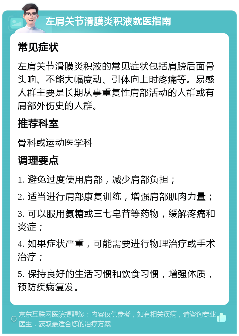 左肩关节滑膜炎积液就医指南 常见症状 左肩关节滑膜炎积液的常见症状包括肩膀后面骨头响、不能大幅度动、引体向上时疼痛等。易感人群主要是长期从事重复性肩部活动的人群或有肩部外伤史的人群。 推荐科室 骨科或运动医学科 调理要点 1. 避免过度使用肩部，减少肩部负担； 2. 适当进行肩部康复训练，增强肩部肌肉力量； 3. 可以服用氨糖或三七皂苷等药物，缓解疼痛和炎症； 4. 如果症状严重，可能需要进行物理治疗或手术治疗； 5. 保持良好的生活习惯和饮食习惯，增强体质，预防疾病复发。