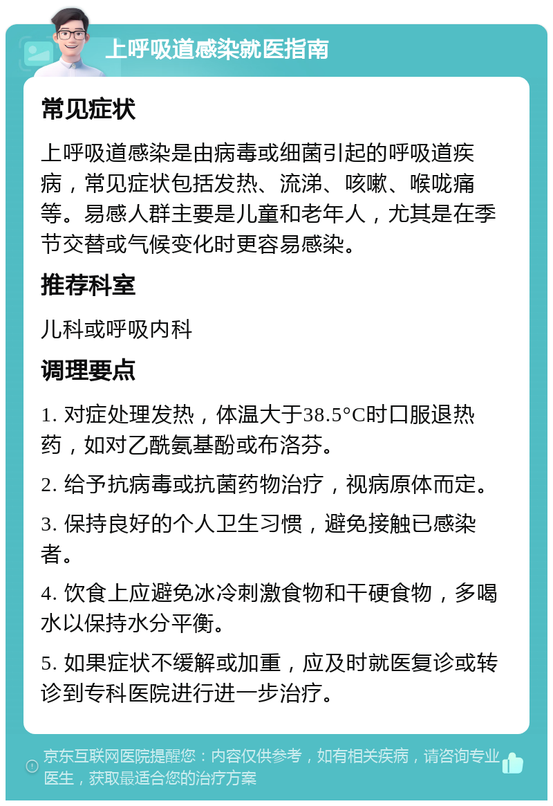 上呼吸道感染就医指南 常见症状 上呼吸道感染是由病毒或细菌引起的呼吸道疾病，常见症状包括发热、流涕、咳嗽、喉咙痛等。易感人群主要是儿童和老年人，尤其是在季节交替或气候变化时更容易感染。 推荐科室 儿科或呼吸内科 调理要点 1. 对症处理发热，体温大于38.5°C时口服退热药，如对乙酰氨基酚或布洛芬。 2. 给予抗病毒或抗菌药物治疗，视病原体而定。 3. 保持良好的个人卫生习惯，避免接触已感染者。 4. 饮食上应避免冰冷刺激食物和干硬食物，多喝水以保持水分平衡。 5. 如果症状不缓解或加重，应及时就医复诊或转诊到专科医院进行进一步治疗。