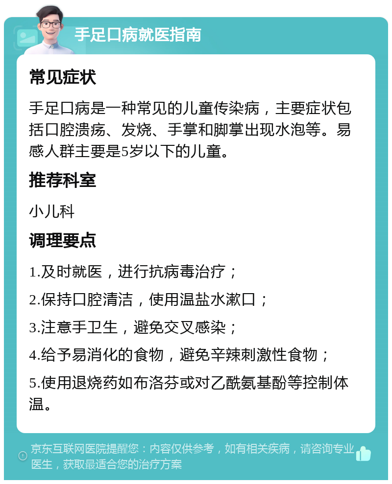 手足口病就医指南 常见症状 手足口病是一种常见的儿童传染病，主要症状包括口腔溃疡、发烧、手掌和脚掌出现水泡等。易感人群主要是5岁以下的儿童。 推荐科室 小儿科 调理要点 1.及时就医，进行抗病毒治疗； 2.保持口腔清洁，使用温盐水漱口； 3.注意手卫生，避免交叉感染； 4.给予易消化的食物，避免辛辣刺激性食物； 5.使用退烧药如布洛芬或对乙酰氨基酚等控制体温。