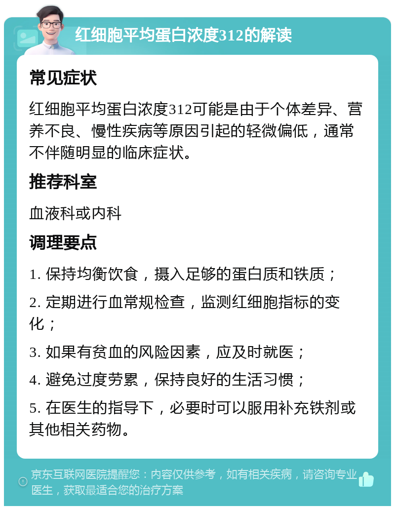 红细胞平均蛋白浓度312的解读 常见症状 红细胞平均蛋白浓度312可能是由于个体差异、营养不良、慢性疾病等原因引起的轻微偏低，通常不伴随明显的临床症状。 推荐科室 血液科或内科 调理要点 1. 保持均衡饮食，摄入足够的蛋白质和铁质； 2. 定期进行血常规检查，监测红细胞指标的变化； 3. 如果有贫血的风险因素，应及时就医； 4. 避免过度劳累，保持良好的生活习惯； 5. 在医生的指导下，必要时可以服用补充铁剂或其他相关药物。