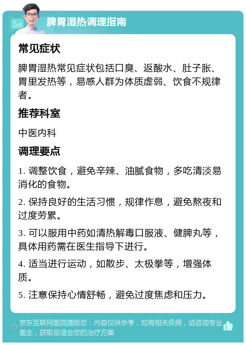 脾胃湿热调理指南 常见症状 脾胃湿热常见症状包括口臭、返酸水、肚子胀、胃里发热等，易感人群为体质虚弱、饮食不规律者。 推荐科室 中医内科 调理要点 1. 调整饮食，避免辛辣、油腻食物，多吃清淡易消化的食物。 2. 保持良好的生活习惯，规律作息，避免熬夜和过度劳累。 3. 可以服用中药如清热解毒口服液、健脾丸等，具体用药需在医生指导下进行。 4. 适当进行运动，如散步、太极拳等，增强体质。 5. 注意保持心情舒畅，避免过度焦虑和压力。