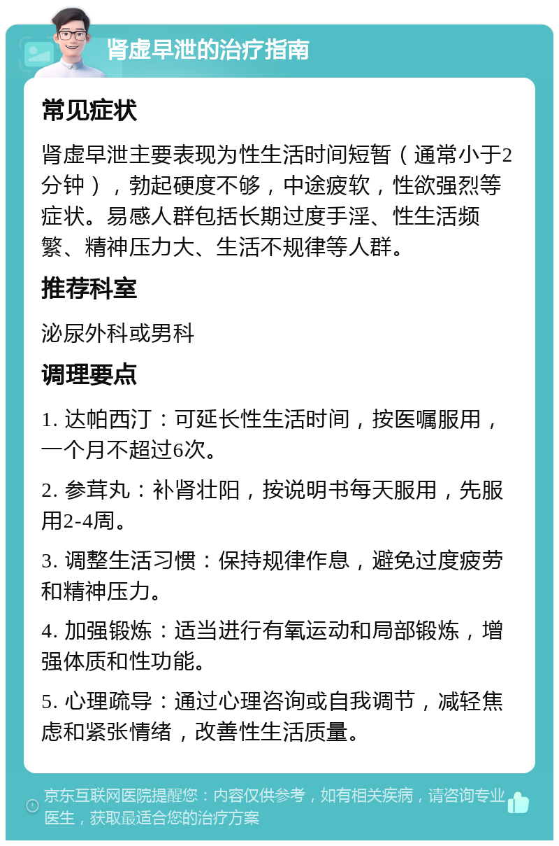 肾虚早泄的治疗指南 常见症状 肾虚早泄主要表现为性生活时间短暂（通常小于2分钟），勃起硬度不够，中途疲软，性欲强烈等症状。易感人群包括长期过度手淫、性生活频繁、精神压力大、生活不规律等人群。 推荐科室 泌尿外科或男科 调理要点 1. 达帕西汀：可延长性生活时间，按医嘱服用，一个月不超过6次。 2. 参茸丸：补肾壮阳，按说明书每天服用，先服用2-4周。 3. 调整生活习惯：保持规律作息，避免过度疲劳和精神压力。 4. 加强锻炼：适当进行有氧运动和局部锻炼，增强体质和性功能。 5. 心理疏导：通过心理咨询或自我调节，减轻焦虑和紧张情绪，改善性生活质量。