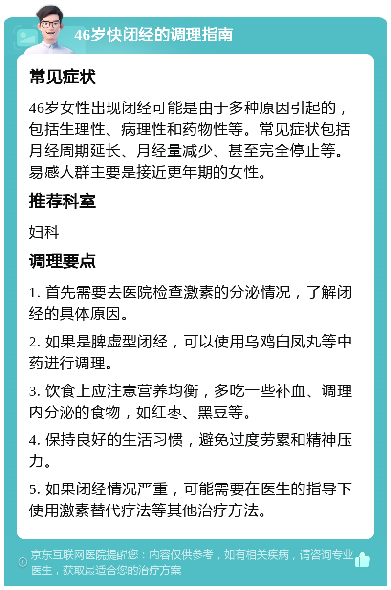 46岁快闭经的调理指南 常见症状 46岁女性出现闭经可能是由于多种原因引起的，包括生理性、病理性和药物性等。常见症状包括月经周期延长、月经量减少、甚至完全停止等。易感人群主要是接近更年期的女性。 推荐科室 妇科 调理要点 1. 首先需要去医院检查激素的分泌情况，了解闭经的具体原因。 2. 如果是脾虚型闭经，可以使用乌鸡白凤丸等中药进行调理。 3. 饮食上应注意营养均衡，多吃一些补血、调理内分泌的食物，如红枣、黑豆等。 4. 保持良好的生活习惯，避免过度劳累和精神压力。 5. 如果闭经情况严重，可能需要在医生的指导下使用激素替代疗法等其他治疗方法。